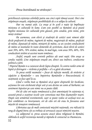 Presa înstrăinată ne otrăveşte1.

periclitează existenţa celorlalţi patru sau cinci copii rămaşi acasă. Deci cine
stăpâneşte oraşele, stăpâneşte posibilităţile de a se adăpa la cultură.
         Dar nu numai atât. La oraşe şi în şcoli o naţie îşi împlineşte
misiunea ei culturală în lume. Cum este posibil ca Românii să-şi poată
împlini misiunea lor culturală prin glasuri, prin condeie, prin inimi, prin
minţi străine?
         De asemenea, cum elevii şi studenţii de astăzi sunt nimeni alţii
decât profesorii de mâine, inginerii de mâine, magistraţii de mâine, prefecţii
de mâine, deputaţii de mâine, miniştrii de mâine, cu un cuvânt conducătorii
de mâine ai neamului în toate domeniile de activitate, dacă elevii de astăzi
sunt 50%, 60%, 70% străini, mâine, în mod logic, vom avea 50%, 60%, 70%
conducători străini ai acestui neam românesc.
         Astfel, oraşele sunt centrele politice ale unei naţii. Din oraşe se
conduc naţiile. Cine stăpâneşte oraşele are, direct sau indirect, conducerea
politică a ţării.
1 Poporul Român n-a cunoscut decât lupta dreaptă. În contra noilor arme de

luptă şi distrugere – viclenia şi perfidia – el s-a găsit dezarmat.
         În presa ostilă neamului – focar de infecţie morală, de otrăvire şi
zăpăcire a Românilor – ura împotriva Românilor e binecuvântată. E
susţinută; se face apel la ea.
         Când e vorba însă ca Românii să-şi apere drepturile lor încălcate,
acţiunea lor este etichetată drept ură şi ura devine un semn al barbariei, un
sentiment înjositor pe care nimic nu se poate clădi.
         Ori de câte ori naţia românească a fost ameninţată în existenţa ei,
această presă a susţinut tezele care conveneau mai bine duşmanilor noştri.
După cum urmărind evenimentele, uşor se poate vedea că aceleaşi teze au
fost combătute cu înverşunare, ori de câte ori ele erau în favoarea unei
mişcări de renaştere românească.
         Libertatea aşa de mult contestată mişcării naţionale, era ridicată la
rang de dogmă întru cât ea trebuia să servească cauzei nimicirii noastre.
         La adăpostul ei, presa aceasta atacă ideea religioasă la Români,
slăbindu-le astfel rezistenţa morală şi răpindu-le contactul cu Dumnezeu.
32
 