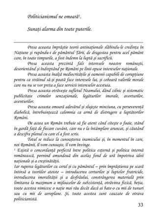 Politicianismul ne omoară1.

        Sunaţi alarma din toate puterile.


         Presa aceasta împrăştie teorii antinaţionale slăbindu-le credinţa în
Naţiune şi rupându-i de pământul Ţării, de dragostea pentru acel pământ
care, în toate timpurile, a fost îndemn la luptă şi sacrificii.
         Presa aceasta prezintă fals interesele noastre româneşti,
desorientând şi îndreptând pe Români pe linii opuse intereselor naţionale.
         Presa aceasta înalţă mediocrităţile şi oamenii capabili de corupţiune
pentru ca străinul să-şi poată face interesele lui, şi coboară valorile morale
care nu nu se vor preta a face servicii intereselor acestuia.
         Presa aceasta otrăveşte sufletul Neamului, dând zilnic şi sistematic
publicitate crimelor senzaţionale, legăturilor imorale, avorturilor,
aventurilor.
         Presa aceasta omoară adevărul şi slujeşte minciuna, cu perseverenţă
diabolică, întrebuinţează calomnia ca armă de distrugere a luptătorilor
Români.
         De aceea un Român trebuie să fie atent când citeşte o foaie, stând
în gardă faţă de fiecare cuvânt, care nu e la întâmplare aruncat, şi căutând
a descifra planul cu care el a fost scris.
         Totul se reduce la cunoaşterea inamicului şi, în momentul în care,
noi Românii, îl vom cunoaşte, îl vom învinge.
1 Există o concordanţă perfectă între politica externă şi politica internă

românească, pornind amundouă din acelaş fond de ură împotriva ideii
naţionale şi a creştinătăţii.
Iar ruperea legăturilor cu cerul şi cu pământul – prin împrăştierea pe scară
întinsă a teoriilor ateiste – introducerea certurilor şi luptelor fratricide,
introducerea imoralităţii şi a desfrâului, constrângerea materială prin
limitarea la maximum a mijloacelor de subzistenţă, otrăvirea fizică, beţia,
toate acestea nimicesc o naţie mai rău decât dacă ai bate-o cu mii de tunuri
sau cu mii de aeroplane. Şi, toate acestea sunt cauzate de otrava
politicianistă.
                                                                          33
 