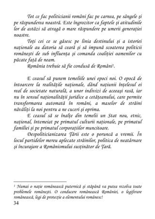 Tot ce fac politicianii români fac pe carnea, pe sângele şi
pe răspunderea noastră. Este îngrozitor ca faptele şi atitudinile
lor de astăzi să atragă o mare răspundere pe umerii generaţiei
noastre.
       Toţi cei ce se găsesc pe linia destinului şi a istoriei
naţionale au datoria să ceară şi să impună scoaterea politicii
româneşti de sub influenţa şi comanda coaliţiei oamenilor cu
păcate faţă de neam.
       România trebuie să fie condusă de Români1.

       E ceasul să punem temeliile unei epoci noi. O epocă de
întoarcere la realităţile naţionale, dând naţiunii înţelesul ei
real de societate naturală, a unor indivizi de aceeaşi rasă, iar
nu în sensul naţionalităţii juridice a cetăţeanului, care permite
transformarea automată în români, a maselor de străini
năvăliţi la noi pentru a ne cuceri şi oprima.
       E ceasul să se înalţe din temelii un Stat nou, etnic,
naţional, întemeiat pe primatul culturii naţionale, pe primatul
familiei şi pe primatul corporaţiilor muncitoare.
       Despoliticianizarea Ţării este o poruncă a vremii. În
locul partidelor mereu aplecate străinilor, politica de neatârnare
şi încurajare a Românismului susţinător de Ţară.




1 Numai o naţie românească puternică şi stăpână va putea rezolva toate
problemele româneşti. O conducere românească României, o legiferare
românească, legi de protecţie a elementului românesc!
34
 