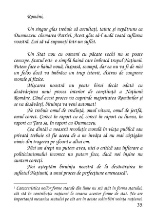 Români,

      Un singur glas trebuie să ascultaţi, tainic şi nepătruns ca
Dumnezeu: chemarea Patriei. Acest glas să-l audă toată suflarea
voastră. Lui să vă supuneţi într-un suflet.

        Un Stat nou cu oameni cu păcate vechi nu se poate
concepe. Statul este o simplă haină care îmbracă trupul Naţiunii.
Putem face o haină nouă, luxoasă, scumpă, dar ea nu va fi de nici
un folos dacă va îmbrăca un trup istovit, distrus de cangrene
morale şi fizice.
        Mişcarea noastră nu poate birui decât odată cu
desăvârşirea unui proces interior de conştiinţă a Naţiunii
Române. Când acest proces va cuprinde majoritatea Românilor şi
se va desăvârşi, biruinţa va veni automat!
        Ne trebuie omul de credinţă, omul viteaz, omul de jertfă,
omul corect. Corect în raport cu el, corect în raport cu lumea, în
raport cu Ţara sa, în raport cu Dumnezeu.
        Cea dintâi a noastră revoluţie morală în viaţa publică sau
privată trebuie să fie aceea de a ne învăţa să nu mai câştigăm
nimic din tragerea pe sfoară a altui om.
        Nici un drept nu putem avea, nici o critică sau înfierare a
politicianismului incorect nu putem face, dacă noi înşine nu
suntem corecţi.
        Noi aşteptăm biruinţa noastră de la desăvârşirea în
sufletul Naţiunii, a unui proces de perfecţiune omenească1.

1 Caracteristica noilor forme statale din lume nu stă atât în forma statului,
cât stă în contribuţia naţiunei la crearea acestor forme de stat. Nu are
importanţă mecanica statului pe cât are în aceste schimbări voinţa naţiunei.
                                                                         35
 