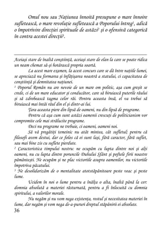 Omul nou sau Naţiunea înnoită presupune o mare înnoire
sufletească, o mare revoluţie sufletească a Poporului întreg1, adică
o împotrivire direcţiei spirituale de astăzi2 şi o ofensivă categorică
în contra acestei direcţii3.



Aceiaşi stare de înaltă conştiinţă, aceiaşi stare de elan la care se poate ridica
un neam chemat să-şi hotărască propria soartă.
         La acest mare examen, la acest concurs care se dă între naţiile lumei,
se apreciază nu formarea şi înfăţişarea noastră a statului, ci capacitatea de
conştiinţă şi demnitatea naţiunei.
1 Poporul Român nu are nevoie de un mare om politic, aşa cum greşit se

crede, ci de un mare educator şi conducător, care să biruiască puterile răului
şi să zdrobească tagma celor răi. Pentru aceasta însă, el va trebui să
biruiască mai întâi răul din el şi dintr-ai lui.
         Ţara aceasta piere din lipsă de oameni, nu din lipsă de programe.
         Pentru că aşa cum sunt astăzi oamenii crescuţi de politicianism vor
compromite cele mai strălucite programe.
         Deci nu programe ne trebuie, ci oameni, oameni noi.
         Să vă pregătiţi temeinic nu atât mintea, cât sufletul; pentru că
filosofi avem destui, dar ce folos că ei sunt laşi, fără caracter, fără suflet,
sau mai bine zis cu suflete pierdute.
2 Caracteristica timpului nostru: ne ocupăm cu lupta dintre noi şi alţi

oameni, nu cu lupta dintre poruncile Duhului Sfânt şi poftele firii noastre
pământeşti. Ne ocupăm şi ne plac victoriile asupra oamenilor, nu victoriile
împotriva păcatului.
3 Ne desolidarizăm de o mentalitate atotstăpânitoare peste veac şi peste

lume.
         Ucidem în noi o lume pentru a înălţa o alta, înaltă până la cer:
domnia absolută a materiei răsturnată, pentru a fi înlocuită cu domnia
spiritului, a valorilor morale.
         Nu negăm şi nu vom nega existenţa, rostul şi necesitatea materiei în
lume, dar negăm şi vom nega de-a-pururi dreptul stăpânirii ei absolute.
36
 