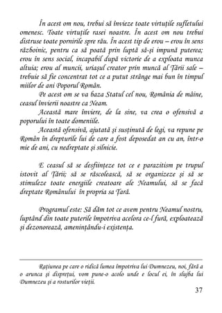 În acest om nou, trebui să învieze toate virtuţile sufletului
omenesc. Toate virtuţile rasei noastre. În acest om nou trebui
distruse toate pornirile spre rău. În acest tip de erou – erou în sens
războinic, pentru ca să poată prin luptă să-şi impună puterea;
erou în sens social, incapabil după victorie de a exploata munca
altuia; erou al muncii, uriaşul creator prin muncă al Ţării sale –
trebuie să fie concentrat tot ce a putut strânge mai bun în timpul
miilor de ani Poporul Român.
       Pe acest om se va baza Statul cel nou, România de mâine,
ceasul învierii noastre ca Neam.
       Această mare înviere, de la sine, va crea o ofensivă a
poporului în toate domeniile.
       Această ofensivă, ajutată şi susţinută de legi, va repune pe
Român în drepturile lui de care a fost deposedat an cu an, într-o
mie de ani, cu nedreptate şi silnicie.

       E ceasul să se desfiinţeze tot ce e parazitism pe trupul
istovit al Ţării; să se răscolească, să se organizeze şi să se
stimuleze toate energiile creatoare ale Neamului, să se facă
dreptate Românului în propria sa Ţară.

       Programul este: Să dăm tot ce avem pentru Neamul nostru,
luptând din toate puterile împotriva acelora ce-l fură, exploatează
şi dezonorează, ameninţându-i existenţa.



       Raţiunea pe care o ridică lumea împotriva lui Dumnezeu, noi, fără a
o arunca şi dispreţui, vom pune-o acolo unde e locul ei, în slujba lui
Dumnezeu şi a rosturilor vieţii.
                                                                      37
 