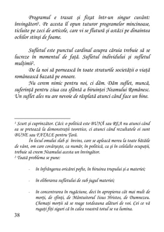 Programul e trasat şi fixat într-un singur cuvânt:
învingători1. Pe acesta îl opun tuturor programelor mincinoase,
ticluite pe zeci de articole, care vi se flutură şi astăzi pe dinaintea
ochilor stinşi de foame.

       Sufletul este punctul cardinal asupra căruia trebuie să se
lucreze în momentul de faţă. Sufletul individului şi sufletul
mulţimii2.
       De la noi să pornească în toate straturile societăţii o viaţă
românească bazată pe onoare.
       Nu cerem nimic pentru noi, ci dăm. Dăm suflet, muncă,
suferinţă pentru ziua cea sfântă a biruinţei Neamului Românesc.
Un suflet ales nu are nevoie de răsplată atunci când face un bine.



1 Scurt şi cuprinzător. Căci: o politică este BUNĂ sau REA nu atunci când
ea se pretează la demonstraţii teoretice, ci atunci când rezultatele ei sunt
BUNE sau FATALE pentru Ţară.
        În locul omului slab şi învins, care se apleacă mereu la toate bătăile
de vânt, om care covârşeşte, ca număr, în politică, ca şi în celelalte ocupaţii,
trebuie să creem Neamului acesta un învingător.
2 Toată problema se pune:


        -   în înfrângerea oricărei pofte, în biruirea trupului şi a materiei;

        -   în eliberarea sufletului de sub jugul materiei;

        -   în concentrarea în rugăciune, deci în apropierea cât mai mult de
            morţi, de sfinţi, de Mântuitorul Iisus Hristos, de Dumnezeu.
            Chemaţi morţii să se roage totdeauna alături de voi. Cei ce vă
            rugaţi fiţi siguri că în calea voastră totul se va lumina.
38
 