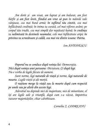 Am dorit şi am visat, am luptat şi am îndurat, am fost
bârfit şi am fost lovit, fiindcă am vrut să pun în mâinile tale
vânjoase, cea mai bună armă; în sufletul tău cinstit, cea mai
înflăcărată credinţă; în inima ta curată, cel mai viforos avânt; pe
corpul tău trudit, cea mai simplă dar nepătată haină; în credinţa
ta nelimitată în destinele neamului, cele mai înflăcărate aripi; în
privirea ta scrutătoare şi caldă, cea mai vie dintre icoane: Patria.

                                               Ion ANTONESCU




      Poporul nu se conduce după voinţa lui: Democraţia.
Nici după voinţa unei persoane: Dictatura. Ci după legi.
Nu e vorba de legile făcute de oameni.
      Sunt norme, legi naturale de viaţă şi norme, legi naturale de
moarte. Legile vieţii şi ale morţii.
      O naţiune merge la viaţă sau la moarte după cum respectă
pe unele sau pe altele din aceste legi.
      Adevărul nu depinde nici de majoritate, nici de minoritate, el
îşi are legile sale şi triumfă, după cum s-a văzut, împotriva
tuturor majorităţilor, chiar zdrobitoare.

                                       Corneliu Z. CODREANU




4
 