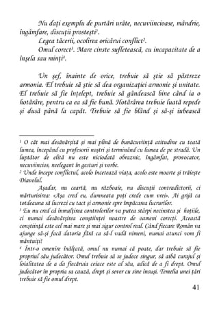 Nu daţi exemplu de purtări urâte, necuviincioase, mândrie,
îngâmfare, discuţii prosteşti1.
       Legea tăcerii, ocolirea oricărui conflict2.
       Omul corect3. Mare cinste sufletească, cu incapacitate de a
înşela sau minţi4.

      Un şef, înainte de orice, trebuie să ştie să păstreze
armonia. El trebuie să ştie să dea organizaţiei armonie şi unitate.
El trebuie să fie înţelept, trebuie să gândească bine când ia o
hotărâre, pentru ca ea să fie bună. Hotărârea trebuie luată repede
şi dusă până la capăt. Trebuie să fie blând şi să-şi iubească


1 O cât mai desăvârşită şi mai plină de bunăcuviinţă atitudine cu toată
lumea, începând cu profesorii noştri şi terminând cu lumea de pe stradă. Un
luptător de elită nu este niciodată obraznic, îngâmfat, provocator,
necuviincios, neelegant în gesturi şi vorbe.
2 Unde începe conflictul, acolo încetează viaţa, acolo este moarte şi trăieşte

Diavolul.
         Aşadar, nu ceartă, nu războaie, nu discuţii contradictorii, ci
mărturisirea: «Aşa cred eu, dumneata poţi crede cum vrei». Ai grijă ca
totdeauna să lucrezi cu tact şi armonie spre împăcarea lucrurilor.
3 Eu nu cred că înmulţirea controlorilor va putea stârpi necinstea şi hoţiile,

ci numai desăvârşirea conştiinţei noastre de oameni corecţi. Această
conştiinţă este cel mai mare şi mai sigur control real. Când fiecare Român va
ajunge să-şi facă datoria fără ca să-l vadă nimeni, numai atunci vom fi
mântuiţi!
4 Într-o omenire înălţată, omul nu numai că poate, dar trebuie să fie

propriul său judecător. Omul trebuie să se judece singur, să aibă curajul şi
loialitatea de a da fiecăruia ceiace este al său, adică de a fi drept. Omul
judecător în propria sa cauză, drept şi sever cu sine însuşi. Temelia unei ţări
trebuie să fie omul drept.
                                                                           41
 