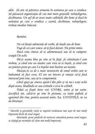 alţii. Să ştie să păstreze armonia în unitatea pe care o conduce.
Să păzească organizaţia de cea mai mare greşeală: neînţelegerea,
dezbinarea. Un şef de-ar avea toate calităţile din lume şi dacă în
unitatea pe care o conduce e ceartă, dezbinare, neînţelegere,
trebuie imediat înlocuit.


        Români,

       Nu vă lăsaţi ademeniţi de vorbe, de laude sau de bani.
       Fugi de cei care voiesc să-ţi facă daruri. Nu primi nimic.
       Dacă vrea cineva să te ademenească sau să te cumpere:
scuipă-l în ochi.
       Dă-ţi seama bine pe cine ai în faţă. Şi cântăreşte-l cum
trebuie, şi când este un inamic care vrea să te înşele, şi când este
un prieten prost pe care l-a înşelat mai înainte un inamic.
       Păzeşte-te ca de o mare nenorocire de omul străin care te
îndeamnă să faci ceva. El are un interes şi voieşte să-şi facă
interesul prin tine, sau să te compromită.
       Când ajuţi pe cineva ajută-l din plin şi să nu-i scoţi ochii
după aceea, lăudându-te sau cerându-i ceva în schimb.
       Trăiţi ca fraţii între voi: UNIRE, unire şi iar unire.
Sacrifică tot, calcă-te pe tine în picioare, cu toate poftele şi
egoismul din tine, pentru această unire. Ea, UNITATEA, ne va
da biruinţa1.

1 Durerile şi greutăţile vieţii se suportă totdeauna mai uşor de mai mulţi
împreună decât de unul singur.
         Biruinţele, peste piedicile de netrecut câteodată pentru unul singur,
se câştigă pe nesimţite de către mai mulţi împreună.
                                                                          43
 