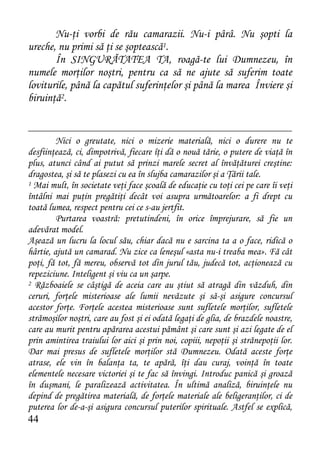 Nu-ţi vorbi de rău camarazii. Nu-i pârâ. Nu şopti la
ureche, nu primi să ţi se şoptească1.
       În SINGURĂTATEA TA, roagă-te lui Dumnezeu, în
numele morţilor noştri, pentru ca să ne ajute să suferim toate
loviturile, până la capătul suferinţelor şi până la marea Înviere şi
biruinţă2.


         Nici o greutate, nici o mizerie materială, nici o durere nu te
desfiinţează, ci, dimpotrivă, fiecare îţi dă o nouă tărie, o putere de viaţă în
plus, atunci când ai putut să prinzi marele secret al învăţăturei creştine:
dragostea, şi să te plasezi cu ea în slujba camarazilor şi a Ţării tale.
1 Mai mult, în societate veţi face şcoală de educaţie cu toţi cei pe care îi veţi

întâlni mai puţin pregătiţi decât voi asupra următoarelor: a fi drept cu
toată lumea, respect pentru cei ce s-au jertfit.
         Purtarea voastră: pretutindeni, în orice împrejurare, să fie un
adevărat model.
Aşează un lucru la locul său, chiar dacă nu e sarcina ta a o face, ridică o
hârtie, ajută un camarad. Nu zice ca leneşul «asta nu-i treaba mea». Fă cât
poţi, fă tot, fă mereu, observă tot din jurul tău, judecă tot, acţionează cu
repeziciune. Inteligent şi viu ca un şarpe.
2 Războaiele se câştigă de aceia care au ştiut să atragă din văzduh, din

ceruri, forţele misterioase ale lumii nevăzute şi să-şi asigure concursul
acestor forţe. Forţele acestea misterioase sunt sufletele morţilor, sufletele
strămoşilor noştri, care au fost şi ei odată legaţi de glia, de brazdele noastre,
care au murit pentru apărarea acestui pământ şi care sunt şi azi legate de el
prin amintirea traiului lor aici şi prin noi, copiii, nepoţii şi strănepoţii lor.
Dar mai presus de sufletele morţilor stă Dumnezeu. Odată aceste forţe
atrase, ele vin în balanţa ta, te apără, îţi dau curaj, voinţă în toate
elementele necesare victoriei şi te fac să învingi. Introduc panică şi groază
în duşmani, le paralizează activitatea. În ultimă analiză, biruinţele nu
depind de pregătirea materială, de forţele materiale ale beligeranţilor, ci de
puterea lor de-a-şi asigura concursul puterilor spirituale. Astfel se explică,
44
 