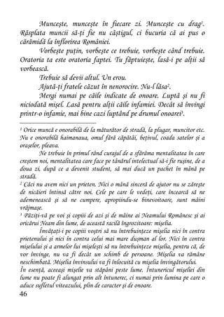 Munceşte, munceşte în fiecare zi. Munceşte cu drag1.
Răsplata muncii să-ţi fie nu câştigul, ci bucuria că ai pus o
cărămidă la înflorirea României.
       Vorbeşte puţin, vorbeşte ce trebuie, vorbeşte când trebuie.
Oratoria ta este oratoria faptei. Tu făptuieşte, lasă-i pe alţii să
vorbească.
       Trebuie să devii altul. Un erou.
       Ajută-ţi fratele căzut în nenorocire. Nu-l lăsa2.
       Mergi numai pe căile indicate de onoare. Luptă şi nu fi
niciodată mişel. Lasă pentru alţii căile infamiei. Decât să învingi
printr-o infamie, mai bine cazi luptând pe drumul onoarei3.
1 Orice muncă e onorabilă de la măturător de stradă, la plugar, muncitor etc.
Nu e onorabilă haimanaua, omul fără căpătâi, beţivul, coada satelor şi a
oraşelor, pleava.
        Ne trebuie în primul rând curajul de a sfărâma mentalitatea în care
creştem noi, mentalitatea care face pe tânărul intelectual să-i fie ruşine, de a
doua zi, după ce a devenit student, să mai ducă un pachet în mână pe
stradă.
2 Căci nu avem nici un prieten. Nici o mână sinceră de ajutor nu se zăreşte

de nicăieri întinsă către noi. Cele pe care le vedeţi, care încearcă să ne
ademenească şi să ne cumpere, apropiindu-se binevoitoare, sunt mâini
vrăjmaşe.
3 Păziţi-vă pe voi şi copiii de azi şi de mâine ai Neamului Românesc şi ai

oricărui Neam din lume, de această racilă îngrozitoare: mişelia.
        Învăţaţi-i pe copiii voştri să nu întrebuinţeze mişelia nici în contra
prietenului şi nici în contra celui mai mare duşman al lor. Nici în contra
mişelului şi a armelor lui mişeleşti să nu întrebuinţeze mişelia, pentru că, de
vor învinge, nu va fi decât un schimb de persoane. Mişelia va rămâne
neschimbată. Mişelia învinsului va fi înlocuită cu mişelia învingătorului.
În esenţă, aceeaşi mişelie va stăpâni peste lume. Întunericul mişeliei din
lume nu poate fi alungat prin alt întunerec, ci numai prin lumina pe care o
aduce sufletul viteazului, plin de caracter şi de onoare.
46
 