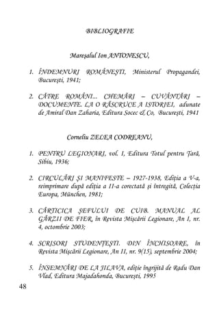 BIBLIOGRAFIE


                    Mareşalul Ion ANTONESCU,

     1. ÎNDEMNURI ROMÂNEŞTI, Ministerul Propagandei,
        Bucureşti, 1941;

     2. CĂTRE ROMÂNI... CHEMĂRI – CUVÂNTĂRI –
        DOCUMENTE. LA O RĂSCRUCE A ISTORIEI, adunate
        de Amiral Dan Zaharia, Editura Socec & Co, Bucureşti, 1941


                   Corneliu ZELEA CODREANU,

     1. PENTRU LEGIONARI, vol. I, Editura Totul pentru Ţară,
        Sibiu, 1936;

     2. CIRCULĂRI ŞI MANIFESTE – 1927-1938, Ediţia a V-a,
        reimprimare după ediţia a II-a corectată şi întregită, Colecţia
        Europa, München, 1981;

     3. CĂRTICICA ŞEFULUI DE CUIB. MANUAL AL
        GĂRZII DE FIER, în Revista Mişcării Legionare, An I, nr.
        4, octombrie 2003;

     4. SCRISORI STUDENŢEŞTI. DIN ÎNCHISOARE, în
        Revista Mişcării Legionare, An II, nr. 9(15), septembrie 2004;

     5. ÎNSEMNĂRI DE LA JILAVA, ediţie îngrijită de Radu Dan
        Vlad, Editura Majadahonda, Bucureşti, 1995
48
 