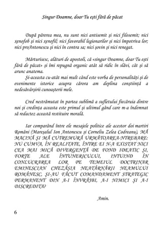 Singur Doamne, doar Tu eşti fără de păcat


      După părerea mea, nu sunt nici antisemit şi nici filosemit; nici
xenofob şi nici xenofil; nici favorabil legionarilor şi nici împotriva lor;
nici proAntonescu şi nici în contra sa; nici şovin şi nici renegat.

      Mărturisesc, alături de apostoli, că «singur Doamne, doar Tu eşti
fără de păcat» şi îmi repugnă organic atât să ridic în slăvi, cât şi să
arunc anatema.
      Şi-aceasta cu-atât mai mult când este vorba de personalităţi şi de
evenimente istorice asupra cărora am deplina conştiinţă a
nedesăvârşirii cunoaşterii mele.

      Cred nestrămutat în partea sublimă a sufletului fiecăruia dintre
noi şi credinţa aceasta este primul şi ultimul gând care m-a îndemnat
să redactez această restituire morală.

    Iar comparând între ele mesajele politice ale acestor doi martiri
Români (Mareşalul Ion Antonescu şi Corneliu Zelea Codreanu), MĂ
MACINĂ ŞI MĂ CUTREMURĂ URMĂTOAREA-NTREBARE:
NU CUMVA, ÎN REALITATE, ÎNTRE EI N-A EXISTAT NICI
CEA MAI MICĂ DIVERGENŢĂ DE FOND IDEATIC ŞI,
FORŢE      ALE       ÎNTUNERICULUI,              INTUIND         ÎN
CONLUCRAREA LOR PE TEMEIUL DOCTRINAR
EMINESCIAN CHEZĂŞIA NEATÂRNĂRII NEAMULUI
ROMÂNESC, ŞI-AU FĂCUT COMANDAMENT STRATEGIC
PERMANENT DIN A-I ÎNVRĂJBI, A-I NIMICI ŞI A-I
DISCREDITA?

                                              Amin.

6
 