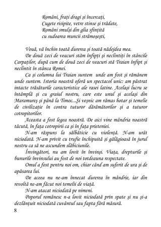 Români, fraţi dragi şi încercaţi,
              Cugete risipite, vetre stinse şi trădate,
              Români smulşi din glia sfinţită
              cu sudoarea muncii strămoşeşti,

      Vouă, vă închin toată durerea şi toată nădejdea mea.
      De două zeci de veacuri stăm înfipţi şi neclintiţi în stâncile
Carpaţilor, după cum de două zeci de veacuri stă Traian înfipt şi
neclintit în stânca Romei.
      Ca şi columna lui Traian suntem unde am fost şi rămânem
unde suntem. Istoria noastră oferă un spectacol unic: am păstrat
intacte trăsăturile caracteristice ale rasei latine. Acelaşi lucru se
întâmplă şi cu graiul nostru, care este unul şi acelaşi din
Maramureş şi până la Timoc...Şi veşnic am rămas hotar şi temelie
de civilizaţie în contra tuturor dărâmătorilor şi a tuturor
cotropitorilor.
      Aceasta a fost legea noastră. De aici vine mândria noastră
tăcută, în faţa cotropirii ca şi în faţa prieteniei.
      N-am răspuns la sălbăticie cu violenţă. N-am urât
niciodată. N-am privit cu trufie închipuită şi gălăgioasă în jurul
nostru ca să ne ascundem slăbiciunile.
      Învingători, nu am lovit în învinşi. Viaţa, drepturile şi
bunurile învinsului au fost de noi totdeauna respectate.
      Omul a fost pentru noi om, chiar când am suferit de ura şi de
apăsarea lui.
      De aceea nu ne-am înnecat durerea în mândrie, iar din
revoltă ne-am făcut noi temelii de viaţă.
      N-am atacat niciodată pe nimeni.
      Poporul românesc n-a lovit niciodată prin spate şi nu şi-a
dezlănţuit niciodată cuvântul sau fapta fără măsură.
8
 