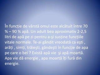 În funcţie de vârstă omul este alcătuit între 70
% – 90 % apă. Un adult bea aproximativ 2-2,5
litri de apă pe zi pentru a-şi susţine funcţiile
vitale normale. Te-ai gândit vreodată ca eşti ,
arăţi , simţi, trăieşti, gândeşti în funcţie de apa
pe care o bei ? Există apă vie şi apă moartă.
Apa vie dă energie , apa moartă îţi fură din
energie.
 
