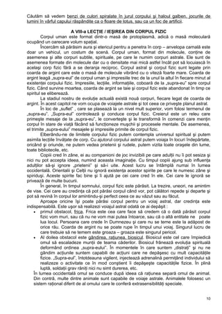 Căutăm să vedem benzi de culori spiralate în jurul corpului şi haloul galben, jocurile de
lumini în vârful capului răspândite ca o floare de lotus, sau ca un foc de artificii.
A VIII-a LECŢIE / IEŞIREA DIN CORPUL FIZIC
Corpul uman este format dintr-o masă de protoplasmă, adică o masă moleculară
ocupând un oarecare volum spaţial.
Încercăm să părăsim aura şi etericul pentru a penetra în corp – anvelopa carnală este
doar un vehicul, un costum de scenă. Corpul uman, format din molecule, conţine de
asemenea şi alte corpuri subtile, spirituale, pe care le numim corpuri astrale. Ele sunt de
asemenea formate din molecule dar cu o densitate mai mică astfel încât pot să locuiască în
acelaşi corp fizic fără a se deranja reciproc. Corpul astral şi corpul fizic sunt legate prin
coarda de argint care este o masă de molecule vibrând cu o viteză foarte mare. Coarda de
argint leagă „supra-eul” de corpul uman şi impresiile trec de la unul la altul în fiecare minut al
existenţei corpului fizic. Impresiile, lecţiile, informaţiile, coboară de la „supra-eu” spre corpul
fizic. Cănd survine moartea, coarda de argint se taie şi corpul fizic este abandonat în timp ce
spiritul se eliberează.
La stadiul nostru de evoluţie actuală există nouă corpuri, fiecare legat de coarda de
argint. În acest capitol ne vom ocupa de voiajele astrale şi tot ceea ce priveşte planul astral.
În loc de „suflet” , care se plasează la un nivel mult superior, vom folosi termenul de
„supra-eu”. „Supra-eul” controlează şi conduce corpul fizic. Creierul este un releu care
primeşte mesaje de la „supra-eu”, le converteşte şi le transformă în comenzi care menţin
corpul în stare de viaţă făcând să funcţioneze muşchii şi procesele mentale. De asemenea,
el trimite „supra-eului” mesajele şi impresiile primite de corpul fizic.
Elberându-ne de limitele corpului fizic putem contempla universul spiritual şi putem
asimila lecţiile învăţate de corp. Cu ajutorul corpului astral putem voiaja în locuri îndepărtate,
oricând şi oriunde, ne putem vedea prietenii şi rudele, putem vizita toate oraşele din lume,
toate bibliotecile, etc.
Copiii cred în zâne, ei au companioni de joc invizibili pe care adulţii nu îi pot sesiza şi
nici nu pot accepta ideea, numind aceasta imaginaţie. Cu timpul copiii ajung sub influenţa
adulţilor să-şi ignore „prietenii” şi să-i uite. Acest lucru se întâmplă numai în lumea
occidentală. Orientalii şi Celţii nu ignoră existenţa acestor spirite pe care le numesc zâne şi
spiriduşi. Aceste spirite fac bine şi îi ajută pe cei care cred în ele. Cei care le ignoră se
privează de multe bucurii.
În general, în timpul somnului, corpul fizic este părăsit. La trezire, uneori, ne amintim
de vise. Cei care au credinţa că pot părăsi corpul când vor, pot călători repede şi departe şi
pot să revină în corpul lor amintindu-şi perfect ceea ce au văzut sau au făcut.
Aproape oricine îşi poate părăsi corpul pentru un voiaj astral, dar credinţa este
indispensabilă. Este uşor să realizezi voiajul astral odată ce ai depăşit :
• primul obstacol, frica. Frica este cea care face să credem că o dată părăsit corpul
fizic vom muri, sau că nu ne vom mai putea întoarce, sau că o altă entitate ne poate
lua locul. Persoana care crede în Dumnezeu şi care nu se teme este la adăpost de
orice rău. Coarda de argint nu se poate rupe în timpul unui voiaj. Singurul lucru de
care trebuie să ne temem este groaza – groaza este singurul pericol.
• Al doilea obstacol este gândirea, raţiunea, biosicul. Biosicul este cel care împiedică
omul să escaladeze munţii de teama căderilor. Biosicul frânează evoluţia spirituală
deformând ordinea „supra-eului”. În momentele în care suntem „distraţi” şi nu ne
gândim acţiunile suntem capabili de acţiuni care ne depăşesc cu mult capacităţile
fizice. „Supra-eul”, întotdeauna vigilent, injectează adrenalină permiţând individului să
realizeze o activitate ce în mod conştient îi depăşeşte capacităţile fizice. În plină
luptă, soldaţii grav răniţi nici nu simt durerea, etc.
În lumea occidentală omul se conduce după ideea că raţiunea separă omul de animal.
Din contră, multe dintre animale sunt capabile de voiaje astrale. Animalele folosesc un
sistem raţional diferit de al omului care le conferă extrasensibilităţi speciale.
10
 