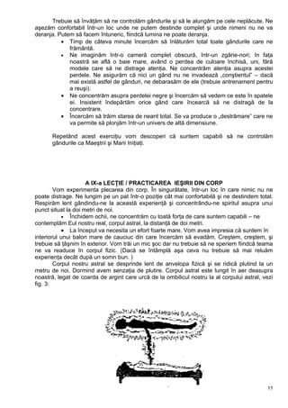 Trebuie să învăţăm să ne controlăm gândurile şi să le alungăm pe cele neplăcute. Ne
aşezăm confortabil într-un loc unde ne putem destinde complet şi unde nimeni nu ne va
deranja. Putem să facem întuneric, fiindcă lumina ne poate deranja.
• Timp de câteva minute încercăm să înlăturăm total toate gândurile care ne
frământă.
• Ne imaginăm într-o cameră complet obscură, într-un zgârie-nori; în faţa
noastră se află o baie mare, având o perdea de culoare închisă, uni, fără
modele care să ne distrage atenţia. Ne concentrăm atenţia asupra acestei
perdele. Ne asigurăm că nici un gând nu ne invadează „conştientul” – dacă
mai există astfel de gânduri, ne debarasăm de ele (trebuie antrenament pentru
a reuşi).
• Ne concentrăm asupra perdelei negre şi încercăm să vedem ce este în spatele
ei. Insistent îndepărtăm orice gând care încearcă să ne distragă de la
concentrare.
• Încercăm să trăim starea de neant total. Se va produce o „destrămare” care ne
va permite să plonjăm într-un univers de altă dimensiune.
Repetând acest exerciţiu vom descoperi că suntem capabili să ne controlăm
gândurile ca Maeştrii şi Marii Iniţiaţi.
A IX-a LECŢIE / PRACTICAREA IEŞIRII DIN CORP
Vom experimenta plecarea din corp. În singurătate, într-un loc în care nimic nu ne
poate distrage. Ne lungim pe un pat într-o poziţie cât mai confortabilă şi ne destindem total.
Respirăm lent gândindu-ne la această experienţă şi concentrându-ne spiritul asupra unui
punct situat la doi metri de noi.
• Închidem ochii, ne concentrăm cu toată forţa de care suntem capabili – ne
contemplăm Eul nostru real, corpul astral, la distanţă de doi metri.
• La început va necesita un efort foarte mare. Vom avea impresia că suntem în
interiorul unui balon mare de cauciuc din care încercăm să evadăm. Creştem, creştem, şi
trebuie să ţâşnim în exterior. Vom trăi un mic şoc dar nu trebuie să ne speriem fiindcă teama
ne va readuce în corpul fizic. (Dacă se întâmplă aşa ceva nu trebuie să mai reluăm
experienţa decât după un somn bun. )
Corpul nostru astral se desprinde lent de anvelopa fizică şi se ridică plutind la un
metru de noi. Dormind avem senzaţia de plutire. Corpul astral este lungit în aer deasupra
noastră, legat de coarda de argint care urcă de la ombilicul nostru la al corpului astral, vezi
fig. 3:
11
 
