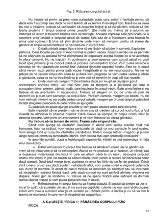 Fig. 3: Ridicarea corpului astral
Nu trebuie să privim cu prea mare curiozitate acest corp astral în levitaţie pentru că
dacă vom fi surprinşi sau dacă ne va fi teamă, el va reintra în învelişul fizic. Dacă nu va avea
loc nici o tresărire, trebuie să continuăm să respirăm liniştiţi şi să nu gândim, trebuie să fim
foarte prudenţi în timpul acestei prime „evadări”. (De multe ori, înainte de a adormi, se
întâmplă să avem o tresărire brutală care ne trezeşte. Această impresie este provocată de o
separare prea brutală a corpului astral de corpul fizic sau de o întoarcere prea bruscă în
urma unei spaime.) E bine să ştim dinainte unde vrem să mergem pentru că starea de
gândire în timpul experimentului ne va readuce în corpul fizic.
• O dată părăsit corpul fizic e bine să ne lăsăm să plutim în cameră. Explorăm
plafonul, toate locurile pe care în mod normal le putem vedea. Acest exerciţiu ne va permite
să ne obişnuim cu această formă elementară de deplasare astrală înainte de a ne aventura
în afara camerei. Nu ne mişcăm în continuare şi vom observa cum corpul astral va pluti
încet spre picioare şi va coborâ până la picioare contemplând fizicul. Vom putea încerca o
senzaţie de rău văzându-ne corpul fizic. Adesea ignorăm aspectul nostru. Este ca în cazul
când ne-am auzit pentru prima dată vocea înregistrată şi nu am recunoscut-o. Nu ne va
plăcea să ne vedem corpul din afara lui şi dacă vom progresa ne vom putea vedea şi ideile
şi gândurile, ceea ce ne va înspăimânta şi vom dori să revenim în corp cât mai repede.
• Unde vrem să mergem ? (bineînţeles dacă am reuşit să depăşim şocul
contemplării corpului fizic). Cel mai bine este să mergem la o persoană pe care o
cunoaştem bine, prieten, părinte, rudă, care locuieşte în oraşul vecin. Este prima ieşire şi nu
trebuie să ne aventurăm în necunoscut. Trebuie să alegem un loc de unde să ştim să
revenim ca şi cum l-am parcurge cu corpul fizic. Părăsim camera, mergem pe stradă (nu ne
vom nelinişti, nimeni nu ne poate vedea corpul astral), mergem pe drumul obişnuit păstrând
în faţă imaginea persoanei la care dorim să ajungem.
Cu practică se poate ajunge oriunde şi vom putea explora orice ţară din lume.
Este imposibil să ne pierdem, să ne rănim sau să credem că corpul nostru fizic a fost
invadat de altcineva în absenţa noastră. Dacă cineva se apropie de corpul nostru fiizic în
absenţa noastră, vom primi un avertisment şi ne vom întoarce cu viteza gândului.
Nu trebuie să ne temem de nimic. Teama este singurul rău.
Când vom ajunge să călătorim conştient în astral vom vedea culorile mult mai
frumoase, totul va străluci, vom vedea particulele de viaţă ca mici particule în jurul nostru.
Vom atrage forţă şi curaj din vitalitatea pământului. Putem merge într-un magazin şi putem
alege ceea ce dorim să cumpărăm ulterior. Vom vedea mai uşor defectele produselor.
În anumite condiţii, după o îndelungată experienţă, iniţiaţii se pot materializa în faţa
unui clarvăzător.
• Când vom reveni în corpul fizic trebuie să rămânem calmi, să ne gândim că
vrem să ne întoarcem şi să ne reintegrăm. Atunci se va produce ca un turbion, un vârtej, sau
o deplasare instantanee din locul în care ne aflam până la un metru deasupra corpului
nostru fizic întins în pat. Ne lăsăm să cădem foarte încet pentru a realiza sincronizarea celor
două corpuri. Dacă totul merge bine, cuplarea va avea loc fără nici un fel de greutate. Dacă
intră cineva brusc sau dacă suntem neîndemânatici, vom putea suferi o migrenă puternică
sau dureri în membre. În astfel de cazuri trebuie să încercăm să adormim sau să încercăm
să recâştigăm astralul fiindcă dacă cele două corpuri nu sunt perfect aliniate, migrena nu
dispare. Acest gen de incidente nu trebuie să ne sperie fiindcă este suficient să dormim
numai câteva minute şi vom putea pleca din nou în astral.
• Reîntoarcerea în corpul fizic nu va fi prea plăcută. E posibil să simţim că „ne-a
intrat la apă”, că sunetele din astral nu sunt perceptibile, culorile nu mai sunt strălucitoare.
Când vom evolua suficient vom şti că suntem pe Pământ pentru a învăţa şi nu ne va mai fi
teamă de momentul în care vom fi despărţiţi de corpul fizic.
A X-a LECŢIE / FRICA 1; PĂRĂSIREA CORPULUI FIZIC
FRICA
12
 