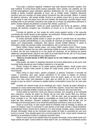Frica este o atitudine negativă. Indiferent care este obiectul temerilor noastre, frica
este malefică. În lumea fizică există creaturi adorabile: câinii, pisicile, caii, păsările, etc. dar
şi fiinţe respingătoare: şerpii, păianjenii, gândacii, târâtoarele, etc. Tot aşa şi în astral există
entităţi şi spirite invariabil agreabile şi bune, dar şi entităţi oribile, malefice, elemente
primitive care prin evoluţie vor putea deveni humanoizi sau alte anumale. (Beţivii, în starea
de delirium tremens, văd aceste entităţi, fiindcă ei au părăsit corpul fizic şi şi-au antrenat
corpul astral în cele mai joase locuri ale lumii astrale; de asemenea, anumite droguri induc
aceleaşi stări ca de exemplu mescalina care poate pur şi simplu să catapulteze persoana în
astral. Aceste mijloace de părăsire a corpului fizic rănesc „supra-eul”.).
Creaturile „elementare” există pe scară superioară sub formă de gânduri, simple
proiecţii ale spiritului conştient sau inconştient al omului şi nu au decât o pseudo viaţă
proprie.
Formele de gândire au fost create de vechii preoţi egipteni pentru a feri corpurile
mumificate ale marilor faraoni şi ale reginelor, de profanatori. Aceste entităţi nu posedă spirit
fiind create doar pentru a îndeplini anumite sarcini.
În lumea spirituală astrală există un popor de spirite în primele faze de dezvoltare,
ocupând o poziţie asemănătoare cu cea ocupată de maimuţe pe treapta evoluţiei terestre.
Adică, sunt iresponsabile, cicălitoare, fără raţiune. Aceste entităţi rătăcesc în astral la
întâmplare, strigă, fac grimase oribile, ameninţătoare, dar nu pot face nici un rău.
Dacă vizităm niveluri astrale joase, vom putea întâlni creaturi stranii. Când începe
voiajul în astral, adeseori trei sau patru asemenea entităţi se unesc urmărindu-l pe călătorul
în astral, dar ele sunt inofensive şi nu fac decât să-l şicaneze, să se distreze pe seama
călătorului neexperimentat. Dacă le vom arăta că ne este teamă de ele, ele vor fi bucuroase
şi vor adopta atitudini ameninţătoare sau batjocoritoare.
Dacă nu ne este teamă, în 99% din cazuri nu ne vom întâlni cu aceste entităţi la
ieşirea în astral.
Este posibil să vedem în depărtare fascicule de lumină strălucitoare şi să auzim note
muzicale foarte elevate pe care învelişul material nu ni le permite.
Pentru început să vedem ce ne poate rezerva astralul mijlociu. Acolo putem primi
vizita părinţilor, putem vizita oameni şi oraşe din toată lumea, putem scrie şi citi în limbi
necunoscute.
Stăm întinşi în patul nostru, perfect conştienţi, şi destinşi. Încercăm o senzaţie de
rupere, o trosnitură, apoi apar uşoare mâncărimi în tot corpul şi treptat, se produce
separaţia. Deasupra corpului întins, la capătul corzii de argint, apare un nor care ia lent
forma unui corp uman care planează o clipă, apoi se ridică din ce în ce mai sus. Încet
recade şi apoi se ridică în picioare la capătul patului contemplând corpul fizic de care este
legat .
Umbrele din cameră încep să se restrângă prin colţuri. Coarda de argint vibrează şi
sclipeşte iar corpul astral este bordurat cu o lumină bleu argintie. Corpul fizic este liniştit, cu
ochii închişi şi respiraţia liniştită. Coarda de argint nu mai vibrează, deci totul este bine.
Corpul astral se ridică lent, trece prin tavanul camerei, prin acoperiş, şi se îndreaptă
spre crepuscul. Coarda de argint se întinde cât de mult este nevoie fără a-şi diminua
grosimea. Corpul astral se ridică pănă la 100 – 200 de metri, apoi se opreşte şi planând
încet, priveşte în jur. Din toate casele şi vecinătăţile se ridică luciri fine, bleu, corzile de
argint ale altor persoane. Oamenii voiajează noaptea, majoritatea fără să ştie, dar cei
antrenaţi sunt favorizaţi pentru că la întoarcere păstrează amintirea a ceea ce au făcut.
După un scurt timp, în care corpul astral se întreabă unde să meargă, ia decizia, să
zicem să viziteze o ţară. În momentul în care decizia a fost luată, prinde o viteză fantastică,
ce depăşeşte timpul, trecînd de la noapte la zi în sens levogir (noapte, seara, după-amiază,
amiază, dimineaţă). Dacă se fac traversări este posibil să vadă un pachebot pe care sunt
lumini şi muzică. Ţara căutată apare într-o lumină puternică. Încet, corpul astral coboară pe
pământ şi se amestecă invizibil cu mulţimea corpurilor fizice.
Când în locul unde ne-am părăsit fizicul se apropie dimineaţa, corpul astral simte că îl
trage coarda de argint. Corpul astral se ridică rapid în aer, se orientează, survolează uscatul
13
 