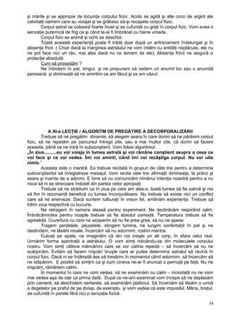 şi mările şi se appropie de locuinţa corpului fiizic. Acolo se agită şi alte corzi de argint ale
celorlalţi oameni care au voiajat şi se grăbesc să-şi recapete corpul fiizic.
Corpul astral se coboară foarte încet şi se cufundă cu grijă în corpul fizic. Vom evea o
senzaţie puternică de frig ca şi când te-ai fi îmbrăcat cu haine umede.
Corpul fizic se animă şi ochii se deschid.
Toată această experienţă poate fi trăită doar după un antrenament îndelungat şi în
absenţa fricii. ( Chiar dacă la marginea astralului ne vom întâlni cu entităţi neplăcute, ele nu
ne pot face nici un rău, mai ales dacă nu ne temem de ele). Absenţa friicii ne asigură o
protecţie absolută.
Cum să procedăm ?
Ne întindem în pat, singur, şi ne propunem să vedem un anumit loc sau o anumită
persoană şi dimineaţă să ne amintim ce am făcut şi ce am văzut.
A XI-a LECŢIE / ALGORITM DE PREGĂTIRE A DECORPORALIZĂRII
Trebuie să ne pregătim dinainte, să alegem seara în care dorim să ne părăsim corpul
fizic, să ne repetăm pe parcursul întregii zile, sau a mai multor zile, că dorim să facem
aceasta, până ce ne intră în subconştient. Vom folosi algoritmul:
„În ziua..........eu voi voiaja în lumea astrală şi voi rămâne conştient asupra a ceea ce
voi face şi ce voi vedea. Îmi voi aminti, când îmi voi recâştiga corpul. Nu voi uita
nimic.”
Aceasta este o mantră. Ea trebuie recitată în grupuri de câte trei pentru a determina
subconştientul să înregistreze mesajul. Vom recita cele trei afirmaţii dimineaţa, la prânz şi
seara şi inainte de a adormi. E bine să nu comunicăm nimănui intenţia noastră pentru a nu
risca să ni se strecoare îndoieli din partea celor apropiaţi.
Trebuie să ne străduim ca în ziua pe care am ales-o, toată lumea să fie calmă şi noi
să fim în rezonanţă benefică cu lumea înconjurătoare. Nu trebuie să existe nici un conflict
care să ne enerveze. Dacă suntem tulburaţi în vreun fel, amânăm experienţa. Trebuie să
trăim ziua respectivă cu bucurie.
Ne retragem în camera aleasă pentru experiment. Ne dezbrăcăm respirând calm.
Îmbrăcămintea pentru noapte trebuie să fie absolut comodă. Temperatura trebuie să fie
agreabilă. Cuvertura cu care ne acoperim să nu fie prea grea, să nu ne apese.
Tragem perdelele, jaluzelele, stingem lumina, ne lungim confortabil în pat şi ne
destindem, ne lăsăm moale. Încercăm să nu adormim, rostim mantra.
Culcaţi pe spate, ne imaginăm că din noi creşte un alt corp, în afara celui real.
Urmărim forma spectrală a astralului. O vom simţi ridicându-se din moleculele corpului
nostru. Vom simţi câteva mâncărimi care se vor calma repede – să încercăm să nu ne
scărpinăm. Evităm să facem mişcări bruşte care ar putea determina astralul să revină în
corpul fizic. Dacă ni se întâmplă des să tresărim în momentul cănd adormim, să încercăm să
ne stăpânim. E posibil să simţim ca şi cum cineva ne-ar fi aruncat o pernuţă pe faţă. Nu ne
mişcăm, rămânem calmi.
În momentul în care ne vom vedea, să ne examinăm cu calm – niciodată nu ne vom
mai vedea aşa de clar ca prima dată. După ce ne-am examinat vom începe să ne deplasăm
prin cameră, să deschidem sertarele, să examinăm plafonul. Să încercăm să lăsăm o urmă
a degetelor pe praful de pe dulap, de exemplu, şi vom vedea că este imposibil. Mâna, braţul,
se cufundă în perete fără nici o senzaţie fizică.
14
 