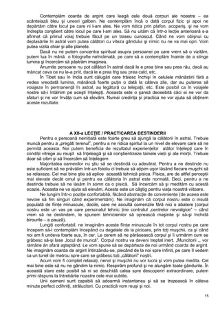Contemplăm coarda de argint care leagă cele două corpuri ale noastre – ea
scânteiază bleu şi uneori galben. Ne contemplăm încă o dată corpul fizic şi apoi ne
depărtăm către locul pe care ni l-am ales. Ne vom ridica prin plafon, acoperiş, şi ne vom
îndrepta conştient către locul pe care l-am ales. Să nu uităm că într-o lecţie anterioară s-a
afirmat că primul voiaj trebuie făcut pe un traseu cunoscut. Când ne vom obişnui cu
deplasările în astral vom putea călători cu viteza gândului şi nimic nu ne va mai opri. Vom
putea vizita chiar şi alte planete.
Dacă nu ne putem concentra spiritual asupra persoanei pe care vrem să o vizităm,
putem lua în mână o fotografie neînrămată, pe care să o contemplăm înainte de a stinge
lumina şi încercăm să păstrăm imaginea.
Anumite persoane nu pot călători în astral dacă le e prea bine sau prea rău, dacă au
mâncat ceva ce nu le-a priit, dacă le e prea frig sau prea cald, etc.
În Tibet sau în India sunt călugări care trăiesc închişi în celulele mânăstirii fără a
vedea vreodată lumina, mănâncă foarte puţin o dată la câteva zile, dar au puterea să
voiajeze în permanenţă în astral, au legătură cu telepaţii, etc. Este posibil ca în voiajele
nostre să-i întâlnim pe aceşti înţelepţi. Aceasta este o şansă deosebită căci ei ne vor da
sfaturi şi ne vor învăţa cum să elevăm. Numai credinţa şi practica ne vor ajuta să obţinem
aceste rezultate.
A XII-a LECŢIE / PRACTICAREA DESTINDERII
Pentru o persoană neiniţiată este foarte greu să ajungă la călătorii în astral. Trebuie
muncă pentru a „pregăti terenul”, pentru a ne ridica spiritul la un nivel de elevare care să ne
permită aceasta. Noi putem beneficia de rezultatul experienţelor atâtor înţelepţi care în
condiţii vitrege au reuşit să înţeleagă şi să conştientizeze tainele vieţii şi ale morţii. Trebuie
doar să citim şi să încercăm să înţelegem
Majoritatea oamenilor nu ştiu să se destindă cu adevărat. Pentru a ne destinde nu
este suficient să ne prăvălim într-un fotoliu ci trebuie să aţipim uşor lăsând fiecare muşchi să
se relaxeze. Cel mai bine ştie să aplice această tehnică pisica. Pisica, are de altfel percepţii
mai elevate decât omul şi pentru ea călătoria în astral este normală. Deci, pentru a ne
destinde trebuie să ne lăsăm în somn ca o pisică. Să încercăm să şi medităm cu acestă
ocazie. Aceasta ne va ajuta să elevăm. Acesta este un câştig pentru viaţa noastră viitoare.
Ne lungim într-o poziţie confortabilă, făcând abstracţie de convenienţe (de aceea este
nevoie să fim singuri când experimentăm). Ne imaginăm că corpul nostru este o insulă
populată de fiinţe minuscule, docile, care ne ascultă comenzile fără nici o abatere (corpul
nostru este un vas pe care personalul tehnic ţine controlul „centrelor nevralgice” – când
vrem să ne destindem, le spunem tehnicienilor să oprească maşinile şi să-şi închidă
birourile – e pauză).
Lungiţi confortabil, ne imaginăm aceste fiinţe minuscule în tot corpul nostru pe care
începem să-l contemplăm începând cu degetele de la picioare, prin toţi muşchii, ca şi când
noi am fi undeva foarte sus, în cer. Le cerem să ne părăsească corpul şi îi urmărim cum se
grăbesc să-şi lase „locul de muncă”. Corpul nostru va deveni treptat inert. „Muncitorii „, vor
rămâne ăn afară aşteptând. Le vom spune să se depărteze de noi urmând coarda de argint.
Ne imaginăm coarda de argint întinzându-se, plecând de la noi spre infinit, pe care îl vedem
ca un tunel de metrou spre care se grăbesc toţi „călătorii” noştri.
Acum vom fi complet relaxaţi, nervii şi muşchii nu vor lucra şi vom putea medita. Cel
mai bine este să nu ne gândim la nimic. Respirăm profund şi ne alungăm toate gândurile. În
această stare este posibil să ni se deschidă calea spre descoperiri extraordinare, putem
primi răspuns la întrebările noastre cele mai subtile.
Unii oameni sunt capabili să adoarmă instantaneu şi să se trezească în câteva
minute perfect odihniţi, strălucitori. Cu practică vom reuşi şi noi.
15
 