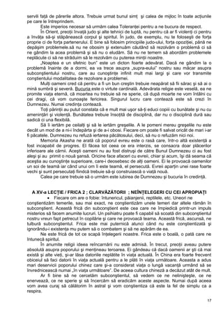 servili faţă de părerile altora. Trebuie urmat bunul simţ şi calea de mijloc în toate acţiunile
pe care le întreprindem.
Este imperios necesar să urmăm calea Toleranţei pentru a ne bucura de respect.
În Orient, preoţii învaţă judo şi alte tehnici de luptă, nu pentru că ar fi violenţi ci pentru
a învăţa să-şi stăpânească corpul şi spiritul. În judo, de exemplu, nu te foloseşti de forţa
proprie ci de forţa partenerului. E bine să folosim principiile judo-ului, forţa opoziţiei, pănă ne
depăşim problemele.să nu ne obosim şi extenuăm căutând să rezolvăm o problemă ci să
ne gândim la acea problemă şi să nu o eludăm. Să nu ne temem să abordăm problemele
neplăcute ci să ne străduim să le rezolvăm cu puterea minţii noastre.
„Noaptea e un sfetnic bun” este un dicton foarte adevărat. Dacă ne gândim la o
problemă înainte de a dormi, ea va trece asupra „supra-eului” nostru sau măcar asupra
subconştientului nostru, care au cunoştinţe infinit mult mai largi şi care vor transmite
conştientului modalitatea de rezolvare a problemei.
Mulţi oameni cred că pentru a fi un bun creştin trebuie neapărat să fii sărac şi să ai o
mină sumbră şi severă. Bucuria este o virtute cardinală. Adevărata religie este veselă, ea ne
promite viaţa eternă, că moartea nu trebuie să ne sperie, că după moarte ne vom întâlni cu
cei dragi, că vom cunoaşte fericirea. Singurul lucru care contează este să crezi în
Dumnezeu. Numai credinţa contează.
Toţi părinţii au putut constata că e mult mai uşor să-ţi educi copiii cu bunătate şi nu cu
ameninţări şi violenţă. Bunătatea trebuie însoţită de disciplină, dar nu o disciplină dură sau
sadică ci una flexibilă.
Să îi iertăm pe ceilalţi şi să le iertăm greşelile. A le pomeni mereu greşelile nu este
decât un mod de a ni-i îndepărta şi de a-i obosi. Fiecare om poate fi salvat oricât de mari i-ar
fi păcatele. Dumnezeu nu refuză iertarea păcătosului, deci, să nu o refuzăm nici noi.
Memoria Akasha ne arată că poporul evreu este o rasă care, într-o altă existenţă a
fost incapabil de progres. El făcea tot ceea ce era interzis, se consacra doar plăcerilor
inferioare ale cărnii. Aceşti oameni nu au fost distruşi de către Bunul Dumnezeu ci au fost
aleşi şi au primit o nouă şansă. Oricine face afaceri cu evreii, chiar şi acum, îşi dă seama că
aceştia au cunoştinţe superioare, care-i deosebesc de alţi oameni. Ei le provoacă oamenilor
un soi de teamă iar când unui om îi este teamă, el persecută. Evreii aparţin unei rase foarte
vechi şi sunt persecutaţi fiindcă trebuie să-şi construiască o viaţă nouă.
Calea pe care trebuie să o urmăm este iubirea de Dumnezeu şi bucuria în credinţă.
A XV-a LECŢIE / FRICA 2 ; CLARVĂZĂTORII ; NEÎNŢELEGERI CU CEI APROPIAŢI
• Fiecare om are o fobie: întunericul, păianjenii, reptilele, etc. Uneori ne
conştientizăm temerile, sau mai exact, ne conştientizăm unele temeri dar altele rămân în
subconştient. Această frică din subconştient este cea care ne împiedică printr-un impuls
misterios să facem anumite lucruri. Un psihiatru poate fi capabil să scoată din subconştientul
nostru vreun fapt petrecut în copilărie şi care ne provoacă teama. Această frică, ascunsă, ne
tulbură subconştientul. Frica este mai puternică atunci când nu este conştientizată şi
ignorându-i existenţa mu putem să o combatem şi să ne apărăm de ea.
Ne este frică de tot ce scapă înţelegerii noastre. Frica este o boală, o pată care ne
întunecă spiritul.
În anumite religii ideea reîncarnării nu este admisă. În trecut, preoţii aveau putere
absolută asupra poporului şi menţineau teroarea. Ei gândeau că dacă oamenii ar şti că mai
există şi alte vieţi, şi-ar lăsa datoriile neplătite în viaţa actuală. În China era foarte frecvent
obiceiul să faci datorii în viaţa actuală pentru a le plăti în viaţa următoare. Aceasta a adus
mari deservicii poporului chinez care şi-a considerat viaţa o lungă vacanţă urmând să se
învrednicească numai „în viaţa următoare”. De aceea cultura chineză a decăzut atât de mult.
Ar fi bine să ne cercetăm subconştientul, să vedem ce ne nelinişteşte, ce ne
enervează, ce ne sperie şi să încercăm să eradicăm aceste aspecte. Numai după aceea
vom avea curaj să călătorim în astral şi vom conştientiza că este la fel de simplu ca a
respira.
17
 