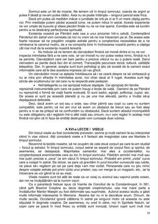 Somnul este un fel de moarte. Ne temem că în timpul somnului, coarda de argint ar
putea fi tăiată şi ne-am putea rătăci. Asta nu se poate întâmpla – singurul pericol este frica.
Dacă am putea să medităm măcar o jumătate de oră pe zi ar fi un mare câştig pentru
noi. Prin meditaţie putem părăsi această lume, ne putem ridica în astral. Aceste experienţe
ne vor umple de bucurie şi ideea plecării finale nu ne va mai speria. Condiţia este să lucrăm
pentru a ne desăvârşi perfecţiunea spirituală.
Existenţa noastră pe Pământ este cea a unui prizonier într-o celulă. Contemplând
Pământul din astral vom constata că nici nu vrem să ne mai întoarcem pe el. De aceea este
foarte necesar să ne pregătim voiajele astrale pentru a conştientiza necesitatea de a ne
reîntoarce la canonul nostru, de a ne comporta bine în închisoarea noastră pentru a câştiga
cât mai mult de la existenţa noastră terestră.
• Nu trebuie să ne temem de clarvăzători fiindcă cei morali dintre ei nu ne vor
inspecta intimitatea fără a ne cere voie, iar cei imorali nu vor putea vedea nimic, fiindcă nu li
se permite. Clarvăzătorii care cer bani pentru a prezice viitorul nu au o putere reală. Darul
clervederii se pierde dacă faci din el comerţ. Tranzacţiile pecuniare strică, tulbură, calităţile
telepatice. Dar, în general, aceştia sunt buni psihologi şi ştiu să scoată de la oameni exact
informaţiile care să le dea acestora impresia că i-au ghicit.
Un clarvăzător moral va aştepta întotdeauna să i se ceară despre ce să vorbească şi
nu ar intra prin efracţie în intimitatea aurei, nici chiar dacă ar fi rugat. Acestea sunt legi
stricte ale ocultismului iar cel care nu le respectă este pedepsit.
• Neînţelegerile cu cei apropiaţi trebuie depăşite. Cei apropiaţi din familie
reprezintă instrumentele prin care ne putem însuşi o lecţie de viaţă. Oamenii de pe Pământ
nu reprezintă o formă de viaţă foarte evoluată. Ei sunt sadici, egoişti, pofticioşi, cupizi, etc.
De aceea ei sunt pe această planetă şi nu pe una mai elevată, pentru a învăţa să-şi
depăşească defectele.
Deci, dacă avem un soţ sau o soţie, sau chiar părinţi sau copii cu care nu suntem
compatibili, este pentru că noi am vrut să avem un obstacol de trecut sau au fost aleşi
pentru a ni se da prilejul să ne confruntăm cu obstacolul. Dacă suntem absolul incompatibili
nu este obligatoriu să-i regăsim într-o altă viaţă sau oricum, nu-i vom regăsi în acelaşi mod
fiindcă noi ştim că în faza de entităţi destrupate vom cunoaşte doar iubirea.
A XVI-a LECŢIE / VISELE
Din trecut visele au fost considerate prevestiri, semne şi mulţi oameni le-au interpretat
citind în vise viitorul. Alţii consideră visele a fi fantezii ale imaginaţiei care are libertate în
timpul somnului.
Revenind la lecţiile noastre, să ne ocupăm de cele două corpuri pe care le-am studiat
– fizicul şi astralul. În timpul somnului, corpul astral se separă de corpul fiizic şi spiritul, de
asemenea, se detaşează. Majoritatea oamenilor, mai ales a occidentalilor, nu
conştientizează evenimentele care au loc în timpul somnului. Păstrăm amintiri mai mult sau
mai puţin precise a „ceva” ce am văzut în timpul somnului. Probabil am primit „vizita” cuiva
care a voiajat în astral. De obicei, se pare că gravităm în jurul locurilor cunoscute sau iubite,
ne place să-i regăsim pe cei pe care deja i-am mai vizitat. Persoanele care nu ştiu nimic
despre voiajele astrale pot primi vizita unui prieten, sau vor merge la un magazin, etc., iar la
întoarcere se vor gândi la ce au visat.
Visele noastre sunt tot atât de reale ca un voiaj cu avionul sau vaporul peste ocean,
dar noi ne încăpăţânăm să le numim visuri.
Ca o paranteză trebuie spus că înainte de Conciliul de la Constantinopol, în 381,
când şefii Bisericii Creştine au decis dogmele creştinismului, cea mai mare parte a
învăţăturilor Marilor Maeştri au fost deformate sau suprimate. Autorul acestui studiu a găsit
multe informaţii interesante în Memoria Akasha dar nu ni le dezvăluie acum. Oricum, de
multe secole, Occidentul ignoră călătoria în astral pe singurul motiv că aceasta nu este
stipulată în dogmele creştine. De asemenea, nu cred în zâne, nici în Spiritele Naturii, iar
copiii care se joacă în mod firesc cu entităţi sunt ironizaţi. Uneori copiii sunt mult mai
18
 
