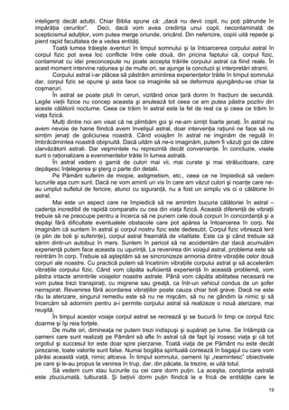 inteligenţi decât adulţii. Chiar Biblia spune că: „dacă nu devii copil, nu poţi pătrunde în
impărăţia cerurilor”. Deci, dacă vom avea credinţa unui copil, necontaminată de
scepticismul adulţilor, vom putea merge oriunde, oricând. Din nefericire, copiii uită repede şi
pierd rapid facultatea de a vedea entităţi.
Toată lumea trăieşte aventuri în timpul somnului şi la întoarcerea corpului astral în
corpul fizic pot avea loc conflicte între cele două, din pricina faptului că, corpul fizic,
contaminat cu idei preconcepute nu poate accepta trăirile corpului astral ca fiind reale. În
acest moment intervine raţiunea şi de multe ori, se ajunge la concluzii şi interpretări stranii.
Corpului astral i-ar plăcea să păstrăm amintirea experienţelor trăite în timpul somnului
dar, corpul fizic se opune şi asta face ca imaginile să se deformze ajungându-se chiar la
coşmaruri.
În astral se poate pluti în ceruri, vizitând orice ţară dorim în fracţiuni de secundă.
Legile vieţii fizice nu concep aceasta şi anulează tot ceea ce am putea păstra pozitiv din
aceste călătorii nocturne. Ceea ce trăim în astral este la fel de real ca şi ceea ce trăim în
viaţa fizică.
Mulţi dintre noi am visat că ne plimbăm goi şi ne-am simţit foarte jenaţi. În astral nu
avem nevoie de haine fiindcă avem învelişul astral, doar intervenţia raţiunii ne face să ne
simţim jenaţi de goliciunea noastră. Când voiajăm în astral ne imginăm de regulă în
îmbrăcămintea noastră obişnuită. Dacă uităm să ne-o imaginăm, putem fi văzuţi goi de către
clarvăzătorii astrali. Dar veşmintele nu reprezintă decât convenienţe. În concluzie, visele
sunt o raţionalizare a evenimentelor trăite în lumea astrală.
În astral vedem o gamă de culori mai vii, mai curate şi mai strălucitoare, care
depăşesc înţelegerea şi şterg o parte din detalii.
Pe Pământ suferim de miopie, astigmetism, etc., ceea ce ne împiedică să vedem
lucrurile aşa cum sunt. Dacă ne vom aminti un vis în care am văzut culori şi noanţe care ne-
au umplut sufletul de fericire, atunci cu siguranţă, nu a fost un simplu vis ci o călătorie în
astral.
Mai este un aspect care ne împiedică să ne amintim bucuria călătoriei în astral –
cadenţa incredibil de rapidă comparativ cu cea din viaţa fizică. Această diferenţă de vibraţii
trebuie să ne preocupe pentru a încerca să ne punem cele două corpuri în concordanţă şi a
depăşi fără dificultate eventualele obstacole care pot apărea la întoarcerea în corp. Ne
imaginăm că suntem în astral şi corpul nostru fizic este dedesubt. Corpul fizic vibrează lent
(e plin de boli şi suferinţe), corpul astral freamătă de vitalitate. Este ca şi când trebuie să
sărim dintr-un autobuz în mers. Suntem în pericol să ne accidentăm dar dacă acumulăm
experienţă putem face aceasta cu uşurinţă. La revenirea din voiajul astral, problema este să
reintrăm în corp. Trebuie să aşteptăm să se sincronizeze armonia dintre vibraţiile celor două
corpuri ale noastre. Cu practică putem să încetinim vibraţiile corpului astral şi să accelerăm
vibraţiile corpului fizic. Când vom căpăta suficientă experienţă în această problemă, vom
păstra intacte amintirile voiajelor noastre astrale. Până vom căpăta abilitatea necesară ne
vom putea trezi transpiraţi, cu migrene sau greaţă, ca într-un vehicul condus de un şofer
neinspirat. Revenirea fără acordarea vibraţiilor poate cauza chiar boli grave. Dacă ne este
rău la aterizare, singurul remediu este să nu ne mişcăm, să nu ne gândim la nimic şi să
încercăm să adormim pentru a-i permite corpului astral să realizeze o nouă aterizare, mai
reuşită.
În timpul acestor voiaje corpul astral se recrează şi se bucură în timp ce corpul fizic
doarme şi îşi reia forţele.
De multe ori, dimineaţa ne putem trezi indispuşi şi supăraţi pe lume. Se întâmplă ca
oameni care sunt realizaţi pe Pământ să afle în astral că de fapt îşi irosesc viaţa şi că tot
orgoliul şi succesul lor este doar spre pierzanie. Toată viaţa de pe Pământ nu este decât
pirezanie, toate valorile sunt false. Numai bogăţia spirituală contează în bagajul cu care vom
părăsi această viaţă, nimic altceva. În timpul somnului, oamenii îşi „reamintesc” obiectivele
pe care şi le-au propus la venirea în trup, dar, din păcate, la trezire, ei uită totul.
Să vedem cum stau lucrurile cu cei care dorm puţin. La aceştia, conştiinţa astrală
este zbuciumată, tulburată. Şi beţivii dorm puţin fiindcă le e frică de entităţile care le
19
 