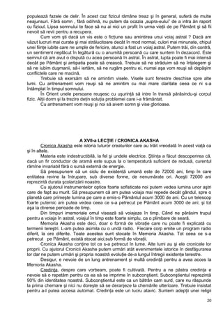 populează fazele de delir. În acest caz fizicul rămâne treaz şi în general, suferă de multe
neajunsuri. Fără somn , fără odihnă, nu putem da ocazia „supra-eului” de a intra ăn raport
cu fizicul. Lipsa somnului te face să nu ai nici un profit în urma vieţii de pe Pământ şi să fii
nevoit să revii pentru a recupera.
Cum vom şti dacă un vis este o ficţiune sau amintirea unui voiaj astral ? Dacă am
văzut lucruri mai curate şi mai strălucitoare decât în mod normal, culori mai minunate, chipul
unei fiinţe iubite care ne umple de fericire, atunci a fost un voiaj astral. Putem trăi, din contră,
un sentiment neplăcut în legătură cu o anumită persoană cu care suntem în dezacord. Este
semnul că am avut o dispută cu acea persoană în astral. În astral, lupta poate fi mai intensă
decât pe Pământ şi antipatia poate să crească. Trebuie să ne străduim să ne înţelegem şi
să ne iubim duşmanii, să-i iertăm, să ne rugăm pentru ei, numai aşa vom reuşi să depăşim
conflictele care ne macină.
Trebuie să exersăm să ne amintim visele. Visele sunt ferestre deschise spre alte
lumi. Cu antrenament vom reuşi să ne amintim cu mai mare claritate ceea ce ni s-a
întâmplat în timpul somnului.
În Orient unele persoane reuşesc cu uşurinţă să intre în transă părăsindu-şi corpul
fizic. Alţii dorm şi la trezire deţin soluţia problemei care i-a frământat.
Cu antrenament vom reuşi şi noi să avem somn şi vise glorioase.
A XVII-a LECŢIE / CRONICA AKASHA
Cronica Akasha este istoria tuturor creaturilor care au trăit vreodată în acest viaţă ca
şi în altele.
Materia este indestructibilă, la fel şi undele electrice. Ştiinţa a făcut descoperirea că,
dacă un fir conductor de aramă este supus la o temperatură suficient de redusă, curentul
rămîne invariabil fără o sursă externă de energie.
Să presupunem că un ciclu de existenţă umană este de 72000 ani, timp în care
entitatea revine la întrupare, sub diverse forme, de nenumărate ori. Aceşti 72000 ani
reprezintă durata şcolarizării noastre.
Cu ajutorul instrumentelor optice foarte sofisticate noi putem vedea lumina unor aştri
care de fapt au murit. Să presupunem că am putea voiaja mai repede decât gândul, spre o
planetă care primeşte lumina pe care a emis-o Pământul acum 3000 de ani. Cu un telescop
foarte puternic am putea vedea ceea ce s-a petrecut pe Pământ acum 3000 de ani, şi tot
aşa la diverse perioade de timp.
Din timpuri imemoriale omul visează să voiajeze în timp. Când ne părăsim trupul
pentru a voiaja în astral, voiajul în timp este foarte simplu, ca o plimbare de seară.
Memoria Akasha este deci, doar o formă de vibraţie care nu poate fi explicată cu
termenii tereştri. L-am putea asimila cu o undă radio. Fiecare corp emite un program radio
diferit, la ore diferite. Toate acestea sunt stocate în Memoria Akasha. Tot ceea ce s-a
petrecut pe Pământ, există stocat aici,sub formă de vibraţii.
Cronica Akasha conţine tot ce s-a petrecut în lume. Alte lumi au şi ele cronicele lor
proprii. Cu ajutorul Cronicii Akashe putem urmări atât evenimentele istorice în desfăşurarea
lor dar ne putem urmări şi propria noastră evoluţie de-a lungul întregii existenţe terestre.
Desigur, e nevoie de un lung antrenament şi multă credinţă pentru a avea acces la
Memoria Akasha.
Credinţa, despre care vorbeam, poate fi cultivată. Pentru a ne păstra credinţa e
nevoie să o repetăm pentru ca ea să se imprime în subconştient. Subconştientul reprezintă
90% din identitatea noastră. Subconştientul este ca un bătrân cam surd, care nu răspunde
la prima chemare şi nici nu doreşte să se deranjeze la chemările ulterioare. Trebuie insistat
pentru a-l putea accesa automat. Credinţa este un lucru atavic. Suntem adepţii unei religii
20
 