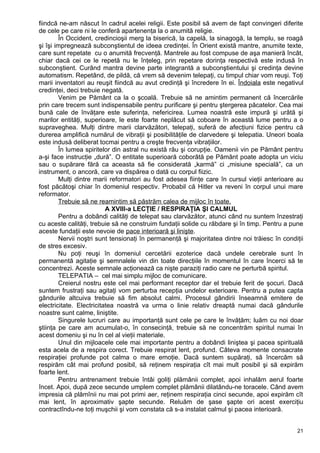 fiindcă ne-am născut în cadrul acelei religii. Este posibil să avem de fapt convingeri diferite
de cele pe care ni le conferă apartenenţa la o anumită religie.
În Occident, credincioşii merg la biserică, la capelă, la sinagogă, la templu, se roagă
şi îşi impregnează subconştientul de ideea credinţei. În Orient există mantre, anumite texte,
care sunt repetate cu o anumită frecvenţă. Mantrele au fost compuse de aşa manieră încât,
chiar dacă cei ce le repetă nu le înţeleg, prin repetare dorinţa respectivă este indusă în
subconştient. Curând mantra devine parte integrantă a subconştientului şi credinţa devine
automatism. Repetând, de pildă, că vrem să devenim telepaţi, cu timpul chiar vom reuşi. Toţi
marii inventatori au reuşit fiindcă au avut credinţă şi încredere în ei. Îndoiala este negativul
credinţei, deci trebuie negată.
Venim pe Pământ ca la o şcoală. Trebuie să ne amintim permanent că încercările
prin care trecem sunt indispensabile pentru purificare şi pentru ştergerea păcatelor. Cea mai
bună cale de învăţare este suferinţa, nefericirea. Lumea noastră este impură şi urâtă şi
marilor entităţi, superioare, le este foarte neplăcut să coboare în această lume pentru a o
supraveghea. Mulţi dintre marii clarvăzători, telepaţi, suferă de afecţiuni fizice pentru că
durerea amplifică numărul de vibraţii şi posibilităţile de clarvedere şi telepatia. Uneori boala
este indusă deliberat tocmai pentru a creşte frecvenţa vibraţiilor.
În lumea spiritelor din astral nu există rău şi corupţie. Oamenii vin pe Pământ pentru
a-şi face instrucţie „dură”. O entitate superioară coborâtă pe Pământ poate adopta un viciu
sau o supărare fără ca aceasta să fie considerată „karmă” ci „misiune specială”, ca un
instrument, o ancoră, care va dispărea o dată cu corpul fiizic.
Mulţi dintre marii reformatori au fost adesea fiinţe care în cursul vieţii anterioare au
fost păcătoşi chiar în domeniul respectiv. Probabil că Hitler va reveni în corpul unui mare
reformator.
Trebuie să ne reamintim să păstrăm calea de mijloc în toate.
A XVIII-a LECŢIE / RESPIRAŢIA ŞI CALMUL
Pentru a dobândi calităţi de telepat sau clarvăzător, atunci când nu suntem înzestraţi
cu aceste calităţi, trebuie să ne construim fundaţii solide cu răbdare şi în timp. Pentru a pune
aceste fundaţii este nevoie de pace interioară şi linişte.
Nervii noştri sunt tensionaţi în permanenţă şi majoritatea dintre noi trăiesc în condiţii
de stres excesiv.
Nu poţi reuşi în domeniul cercetării ezoterice dacă undele cerebrale sunt în
permanentă agitaţie şi semnalele vin din toate direcţiile în momentul în care încerci să te
concentrezi. Aceste semnale acţionează ca nişte paraziţi radio care ne perturbă spiritul.
TELEPATIA – cel mai simplu mijloc de comunicare.
Creierul nostru este cel mai performant receptor dar el trebuie ferit de şocuri. Dacă
suntem frustraţi sau agitaţi vom perturba recepţia undelor exterioare. Pentru a putea capta
gândurile altcuiva trebuie să fim absolut calmi. Procesul gândirii înseamnă emitere de
electricitate. Electricitatea noastră va urma o linie relativ dreaptă numai dacă gândurile
noastre sunt calme, liniştite.
Singurele lucruri care au importanţă sunt cele pe care le învăţăm; luăm cu noi doar
ştiinţa pe care am acumulat-o, în consecinţă, trebuie să ne concentrăm spiritul numai în
acest domeniu şi nu în cel al vieţii materiale.
Unul din mijloacele cele mai importante pentru a dobândi liniştea şi pacea spirituală
esta acela de a respira corect. Trebuie respirat lent, profund. Câteva momente consacrate
respiraţiei profunde pot calma o mare emoţie. Dacă suntem supăraţi, să încercăm să
respirăm cât mai profund posibil, să reţinem respiraţia cît mai mult posibil şi să expirăm
foarte lent.
Pentru antrenament trebuie întâi goliţi plămânii complet, apoi inhalăm aerul foarte
încet. Apoi, după zece secunde umplem complet plămânii dilatându-ne toracele. Când avem
impresia că plămînii nu mai pot primi aer, reţinem respiraţia cinci secunde, apoi expirăm cît
mai lent, în aproximativ şapte secunde. Reluăm de şase şapte ori acest exerciţiu
contractîndu-ne toţi muşchii şi vom constata că s-a instalat calmul şi pacea interioară.
21
 