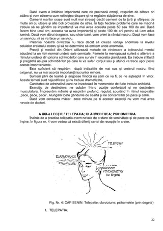 Dacă avem o întâlnire importantă care ne provoacă emoţii, respirăm de câteva ori
adânc şi vom observa cum neliniştea dispare şi ne regăsim stăpânirea de sine.
Oamenii marilor oraşe sunt mult mai stresaţi decât oamenii de la ţară şi sfârşesc de
multe ori cu ulcere şi alte boli provocate de stres. În faţa fiecărei probleme care ne macină
trebuie să ne gândim ce importanţă va mai avea aceasta peste 50 sau 100 de ani. Dacă
facem bine unui om, aceasta va avea importanţă şi peste 100 de ani pentru că i-am adus
lumină. Dacă vom dărui dragoste, sau chiar bani, vom primi la rândul nostru. Dacă vom face
un serviciu, ni se va face un serviciu.
Pretinsa noastră civilizaţie nu face dacât să creeze voltaje anormale la nivelul
celulelor creierului nostru şi să ne determine să emitem unde anormale.
Preoţii şi medicii din Orient utilizează metode de vindecare a bolnavului mental
aducând la un ritm normal undele sale cervicale. Femeile la menopauză suferă o alterare a
ritmului undelor din pricina schimbărilor care survin în secreţia glandulară. Ea trebuie sfătuită
şi pregătită asupra schimbărilor pe care le va suferi corpul său şi atunci va trece uşor peste
aceste inconveniente.
Este suficient să respirăm după indicaţiile de mai sus şi creierul nostru, fiind
oxigenat, nu va mai acorda importanţă lucrurilor minore.
Suntem plini de teamă şi angoase fiindcă nu ştim ce va fi, ce ne aşteaptă în viitor.
Aceste temeri sunt nejustificate şi nu trebuie dramatizate.
Cantitatea de adrenalină care ne invadează în momentele de furie trebuie anihilată.
Exerciţiu de destindere: ne culcăm într-o poziţie confortabil şi ne destindem
musculatura. Împreunăm mâinile şi respirăm profund, regulat, spunând în ritmul respiraţiei
„pace, pace, pace”. Alungăm toate gândurile de ceartă şi ne concentrăm pe pace şi calm.
Dacă vom consacra măcar zece minute pe zi acestor exerciţii nu vom mai avea
nevoie de doctori.
A XIX-a LECŢIE / TELEPATIA; CLARVEDEREA; PSIHOMETRIA
Înainte de a practica telepatia avem nevoie de o stare de seninătate şi de pace cu noi
înşine. În figura nr. 4 vom vedea că există diferiţi centri de recepţie în creier.
Fig. Nr. 4: CAP SENIN: Telepatie; clarviziune; psihometrie (prin degete)
1. TELEPATIA.
22
 