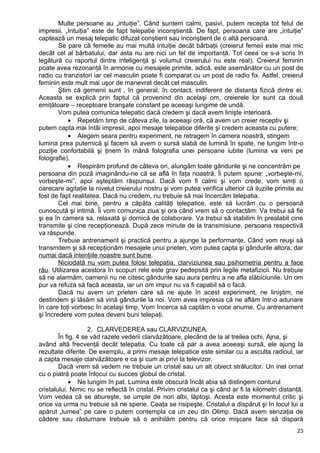 Multe persoane au „intuiţie”. Când suntem calmi, pasivi, putem recepta tot felul de
impresii. „Intuiţia” este de fapt telepatie inconştientă. De fapt, persoana care are „intuiţie”
captează un mesaj telepatic difuzat conştient sau inconştient de o altă persoană.
Se pare că femeile au mai multă intuiţie decât bărbaţii (creierul femeii este mai mic
decât cel al bărbatului, dar asta nu are nici un fel de importanţă. Tot ceea ce s-a scris în
legătură cu raportul dintre inteligenţă şi volumul creierului nu este real). Creierul feminin
poate avea rezonanţă în armonie cu mesajele primite, adică, este asemănător cu un post de
radio cu tranzistori iar cel masculin poate fi comparat cu un post de radio fix. Astfel, creierul
feminin este mult mai uşor de manevrat decât cel masculin.
Ştim că gemenii sunt , în general, în contact, indiferent de distanţa fizică dintre ei.
Aceasta se explică prin faptul că provenind din acelaşi om, creierele lor sunt ca două
emiţătoare – receptoare branşate constant pe aceeaşi lungime de undă.
Vom putea comunica telepatic dacă credem şi dacă avem linişte interioară.
• Repetăm timp de câteva zile, la aceeaşi oră, că avem un creier receptiv şi
putem capta mai întâi impresii, apoi mesaje telepatice diferite şi credem aceasta cu putere;
• Alegem seara pentru experiment, ne retragem în camera noastră, stingem
lumina prea puternică şi facem să avem o sursă slabă de lumină în spate, ne lungim într-o
poziţie confortabilă şi ţinem în mână fotografia unei persoane iubite (lumina va veni pe
fotografie).
• Respirăm profund de câteva ori, alungăm toate gândurile şi ne concentrăm pe
persoana din poză imaginându-ne că se află în faţa noastră. Îi putem spune: „vorbeşte-mi,
vorbeşte-mi”, apoi aşteptăm răspunsul. Dacă vom fi calmi şi vom crede, vom simţi o
oarecare agitaţie la nivelul creierului nostru şi vom putea verifica ulterior că iluziile primite au
fost de fapt realitatea. Dacă nu credem, nu trebuie să mai încercăm telepatia.
Cel mai bine, pentru a căpăta calităţi telepatice, este să lucrăm cu o persoană
cunoscută şi intimă. Îi vom comunica ziua şi ora când vrem să o contactăm. Va trebui să fie
şi ea în camera sa, relaxată şi dornică de colaborare. Va trebui să stabilim în prealabil cine
transmite şi cine recepţionează. După zece minute de la transmisiune, persoana respectivă
va răspunde.
Trebuie antrenament şi practică pentru a ajunge la performanţe. Când vom reuşi să
transmitem şi să recepţionăm mesajele unui prieten, vom putea capta şi gândurile altora, dar
numai dacă intenţiile noastre sunt bune.
Niciodată nu vom putea folosi telepatia, clarviziunea sau psihometria pentru a face
rău. Utilizarea acestora în scopuri rele este grav pedepsită prin legile metafizicii. Nu trebuie
să ne alarmăm, oamenii nu ne citesc gândurile sau aura pentru a ne afla slăbiciunile. Un om
pur va refuza să facă aceasta, iar un om impur nu va fi capabil să o facă.
Dacă nu avem un prieten care să ne ajute în acest experiment, ne liniştim, ne
destindem şi lăsăm să vină gândurile la noi. Vom avea impresia că ne aflăm într-o adunare
în care toţi vorbesc în acelaşi timp. Vom încerca să captăm o voce anume. Cu antrenament
şi încredere vom putea deveni buni telepaţi.
2. CLARVEDEREA sau CLARVIZIUNEA.
În fig. 4 se văd razele vederii clarvăzătoare, plecând de la al treilea ochi, Ajna, şi
având altă frecvenţă decât telepatia. Cu toate că par a avea aceeaşi sursă, ele ajung la
rezultate diferite. De exemplu, a primi mesaje telepatice este similar cu a asculta radioul, iar
a capta mesaje clarvăzătoare e ca şi cum ai privi la televizor.
Dacă vrem să vedem ne trebuie un cristal sau un alt obiect strălucitor. Un inel ornat
cu o piatră poate înlocui cu succes globul de cristal.
• Ne lungim în pat. Lumina este obscură încât abia să distingem conturul
cristalului. Nimic nu se reflectă în cristal. Privim cristalul ca şi când ar fi la kilometri distanţă.
Vom vedea că se abureşte, se umple de nori albi, lăptoşi. Acesta este momentul critic şi
orice va urma nu trebuie să ne sperie. Ceaţa se risipeşte. Cristalul a dispărut şi în locul lui a
apărut „lumea” pe care o putem contempla ca un zeu din Olimp. Dacă avem senzaţia de
cădere sau răsturnare trebuie să o anihilăm pentru că orice mişcare face să dispară
23
 