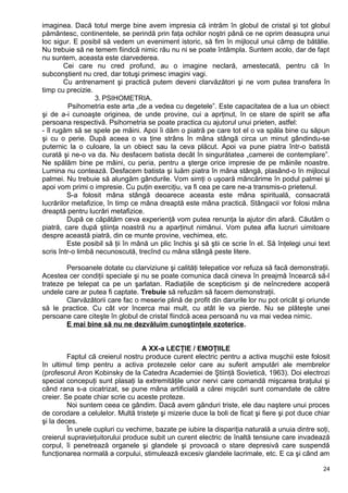imaginea. Dacă totul merge bine avem impresia că intrăm în globul de cristal şi tot globul
pământesc, continentele, se perindă prin faţa ochilor noştri până ce ne oprim deasupra unui
loc sigur. E posibil să vedem un eveniment istoric, să fim în mijlocul unui câmp de bătălie.
Nu trebuie să ne temem fiindcă nimic rău nu ni se poate întâmpla. Suntem acolo, dar de fapt
nu suntem, aceasta este clarvederea.
Cei care nu cred profund, au o imagine neclară, amestecată, pentru că în
subconştient nu cred, dar totuşi primesc imagini vagi.
Cu antrenament şi practică putem deveni clarvăzători şi ne vom putea transfera în
timp cu precizie.
3. PSIHOMETRIA.
Psihometria este arta „de a vedea cu degetele”. Este capacitatea de a lua un obiect
şi de a-i cunoaşte originea, de unde provine, cui a aprţinut, în ce stare de spirit se afla
persoana respectivă. Psihometria se poate practica cu ajutorul unui prieten, astfel:
- îl rugăm să se spele pe mâini. Apoi îi dăm o piatră pe care tot el o va spăla bine cu săpun
şi cu o perie. După aceea o va ţine strâns în mâna stângă circa un minut gândindu-se
puternic la o culoare, la un obiect sau la ceva plăcut. Apoi va pune piatra într-o batistă
curată şi ne-o va da. Nu desfacem batista decât în singurătatea „camerei de contemplare”.
Ne spălăm bine pe mâini, cu peria, pentru a şterge orice impresie de pe mâinile noastre.
Lumina nu contează. Desfacem batista şi luăm piatra în mâna stângă, plasând-o în mijlocul
palmei. Nu trebuie să alungăm gândurile. Vom simţi o uşoară mâncărime în podul palmei şi
apoi vom primi o impresie. Cu puţin exerciţiu, va fi cea pe care ne-a transmis-o prietenul.
S-a folosit mâna stângă deoarece aceasta este mâna spirituală, consacrată
lucrărilor metafizice, în timp ce mâna dreaptă este mâna practică. Stângacii vor folosi mâna
dreaptă pentru lucrări metafizice.
După ce căpătăm ceva experienţă vom putea renunţa la ajutor din afară. Căutăm o
piatră, care după ştiinţa noastră nu a aparţinut nimănui. Vom putea afla lucruri uimitoare
despre această piatră, din ce munte provine, vechimea, etc.
Este posibil să ţii în mână un plic închis şi să ştii ce scrie în el. Să înţelegi unui text
scris într-o limbă necunoscută, trecînd cu mâna stângă peste litere.
Persoanele dotate cu clarviziune şi calităţi telepatice vor refuza să facă demonstraţii.
Acestea cer condiţii speciale şi nu se poate comunica dacă cineva în preajmă încearcă să-l
trateze pe telepat ca pe un şarlatan. Radiaţiile de scepticism şi de neîncredere acoperă
undele care ar putea fi captate. Trebuie să refuzăm să facem demonstraţii.
Clarvăzătorii care fac o meserie plină de profit din darurile lor nu pot oricât şi oriunde
să le practice. Cu cât vor încerca mai mult, cu atât le va pierde. Nu se plăteşte unei
persoane care citeşte în globul de cristal fiindcă acea persoană nu va mai vedea nimic.
E mai bine să nu ne dezvăluim cunoştinţele ezoterice.
A XX-a LECŢIE / EMOŢIILE
Faptul că creierul nostru produce curent electric pentru a activa muşchii este folosit
în ultimul timp pentru a activa protezele celor care au suferit amputări ale membrelor
(profesorul Aron Kobinsky de la Catedra Academiei de Ştiinţă Sovietică, 1963). Doi electrozi
special concepuţi sunt plasaţi la extremităţile unor nervi care comandă mişcarea braţului şi
când rana s-a cicatrizat, se pune mâna artificială a cărei mişcări sunt comandate de către
creier. Se poate chiar scrie cu aceste proteze.
Noi suntem ceea ce gândim. Dacă avem gânduri triste, ele dau naştere unui proces
de corodare a celulelor. Multă tristeţe şi mizerie duce la boli de ficat şi fiere şi pot duce chiar
şi la deces.
În unele cupluri cu vechime, bazate pe iubire la dispariţia naturală a unuia dintre soţi,
creierul supravieţuitorului produce subit un curent electric de înaltă tensiune care invadează
corpul, îi penetrează organele şi glandele şi provoacă o stare depresivă care suspendă
funcţionarea normală a corpului, stimulează excesiv glandele lacrimale, etc. E ca şi când am
24
 