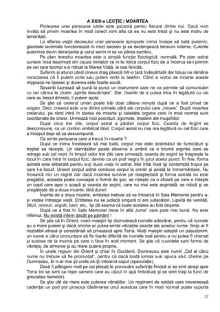 A XXIII-a LECŢIE / MOARTEA
Pirdearea unei persoane iubite este şocantă pentru fiecare dintre noi. Dacă vom
învăţa să privim moartea în mod corect vom afla că ea nu este tristă şi nu este motiv de
lamentaţii.
La aflarea veştii decesului unei persoane apropiate inima începe să bată puternic,
glandele lacrimale funcţionează în mod excesiv şi se declanşează tensiuni interne. Culorile
puternice devin deranjante şi cerul senin ni se va părea sumbru.
Pe plan terestru moartea este o simplă funcţie fiziologică, normală. Pe plan astral
suntem însă deprimaţi din cauza limitelor ce ni le ridică corpul fizic de a încerca să-l primim
pe cel care tocmai s-a ridicat la Marea Viaţă, la cea fericită.
Suferim şi atunci când cineva drag pleacă într-o ţară îndepărtată dar totuşi ne rămâne
consolarea că îi putem scrie sau putem vorbi la telefon. Când e vorba de moarte aceste
mijşoace ne lipsesc şi durerea este foarte acută.
Savanţii lucrează să pună la punct un instrument care ne va permite să comunicăm
cu cei cărora le zicem „spirite descărnate”. Dar, înainte de a putea intra în legătură cu cei
care au trecut dincolo, îi putem ajuta.
Se ştie că creierul uman poate trăi doar câteva minute după ce a fost privat de
oxigen. Deci, creierul este una dintre primele părţi ale corpului care „moare”. După moartea
creierului, pe rând intră în starea de moarte şi celelalte organe care în mod normal sunt
coordonate de creier. Urmează mici pocnituri, zgomote, tresăriri ale muşchilor.
După circa trei zile, corpul astral a părăsit corpul fizic. Coarda de Argint se
descompune, ca un cordon ombilical tăiat. Corpul astral nu mai are legătură cu cel fizic care
a început deja să se descompună.
Ce simte persoana care a trecut în moarte ?
După ce inima încetează să mai bată, corpul mai este strănbătut de furnicături şi
treptat se răceşte. Un clarvăzător poate observa o umbră ca o brumă argintie care se
retrage sub cel mort. În timpul celor trei zile care urmează, coarda de argint se înegreşte la
locul în care intră în corpul fizic, devine ca un praf negru în jurul acelui punct. În fine, forma
astrală este eliberată pentru a-şi duce viaţa în astral. Mai întâi însă îşi contemplă trupul pe
care l-a locuit. Uneori corpul astral conduce corpul la cimitir şi asistă la înmormântare. Nu
încearcă nici un regret dar dacă moartea survine pe neaşteptată şi forma astrală nu este
pregătită, aceasta poate cunoaşte o formă de şoc, se roteşte ca o sfoară pe care o roteşte
un copil care apoi o scapă şi coarda de argint, care nu mai este argintată, se ridică şi se
pregăteşte de a doua moarte, fără dureri.
Înainte de a doua moarte, entitatea trebuie să se întoarcă în Sala Memoriei pentru a-
şi vedea întreaga viaţă. Entitatea nu se judecă singură ci are judecători. Lipsită de vanităţi,
titluri, onoruri, orgolii, bani, etc., îşi dă seama că toate acestea au fost deşarte.
După ce a fost în Sala Memoriei trece în altă „lume” care pare mai bună. Nu este
infernul. Nu există infern decât pe pământ !
Se ştie că în Orient, marii maeştri îşi disimulează numele adevărat, pentru că numele
au o mare putere şi dacă oricine ar putea emite vibraţiile exacte ale acestui nume, fiinţa ar fi
irezistibil atrasă şi constrânsă să privească spre Terra. Mulţi maeştri adoptă un pseudonim,
un nume a cărui pronunţare să fie foarte diferită de numele real pentru a nu putea fi chemat
şi sustras de la munca pe care o face în acel moment. Se ştie că cuvintele sunt forme de
vibraţie, de armonie şi au mare putere proprie.
În unele regiuni din Orient şi chiar în Occident, Dumnezeu este numit „Cel al cărui
nume nu trebuie să fie pronunţat”, pentru că dacă toată lumea s-ar apuca să-L cheme pe
Dumnezeu, El n-ar mai şti unde să-Şi intoarcă capul (speculaţie).
Dacă îi plângem mult pe cei plecaţi le provocăm suferinţe fiindcă ei se simt atraşi spre
Terra (ei se simt ca nişte oameni care au căzut în apă îmbrăcaţi şi se simt traşi la fund de
greutatea hainelor).
Se ştie cât de mare este puterea vibraţiilor. Un regiment de soldaţi care traversează
cadenţat un pod pot provoca dărâmarea unui acestuia care în mod normal poate suporta
27
 