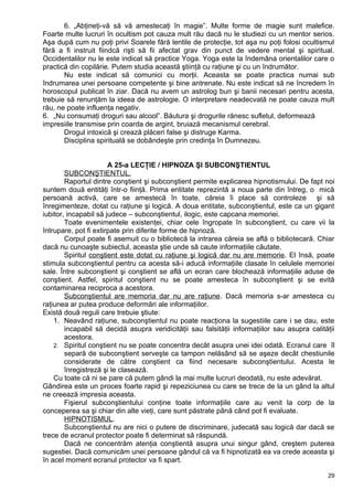 6. „Abţineţi-vă să vă amestecaţi în magie”. Multe forme de magie sunt malefice.
Foarte multe lucruri în ocultism pot cauza mult rău dacă nu le studiezi cu un mentor serios.
Aşa după cum nu poţi privi Soarele fără lentile de protecţie, tot aşa nu poţi folosi ocultismul
fără a fi instruit fiindcă rişti să fii afectat grav din punct de vedere mental şi spiritual.
Occidentalilor nu le este indicat să practice Yoga. Yoga este la îndemâna orientalilor care o
practică din copilărie. Putem studia această ştiinţă cu raţiune şi cu un îndrumător.
Nu este indicat să comunici cu morţii. Aceasta se poate practica numai sub
îndrumarea unei persoane competente şi bine antrenate. Nu este indicat să ne încredem în
horoscopul publicat în ziar. Dacă nu avem un astrolog bun şi banii necesari pentru acesta,
trebuie să renunţăm la ideea de astrologie. O interpretare neadecvată ne poate cauza mult
rău, ne poate influenţa negativ.
6. „Nu consumaţi droguri sau alcool”. Băutura şi drogurile rănesc sufletul, deformează
impresiile transmise prin coarda de argint, bruiază mecanismul cerebral.
Drogul intoxică şi crează plăceri false şi distruge Karma.
Disciplina spirituală se dobândeşte prin credinţa în Dumnezeu.
A 25-a LECŢIE / HIPNOZA ŞI SUBCONŞTIENTUL
SUBCONŞTIENTUL.
Raportul dintre conştient şi subconştient permite explicarea hipnotismului. De fapt noi
suntem două entităţi într-o fiinţă. Prima entitate reprezintă a noua parte din întreg, o mică
persoană activă, care se amestecă în toate, căreia îi place să controleze şi să
înregimenteze, dotat cu raţiune şi logică. A doua entitate, subconştientul, este ca un gigant
iubitor, incapabil să judece – subconştientul, ilogic, este capcana memoriei.
Toate evenimentele existenţei, chiar cele îngropate în subconştient, cu care vii la
întrupare, pot fi extirpate prin diferite forme de hipnoză.
Corpul poate fi asemuit cu o bibliotecă la intrarea căreia se află o bibliotecară. Chiar
dacă nu cunoaşte subiectul, aceasta ştie unde să caute informaţiile căutate.
Spiritul conştient este dotat cu raţiune şi logică dar nu are memorie. El însă, poate
stimula subconştientul pentru ca acesta să-i aducă informaţiile clasate în celulele memoriei
sale. Între subconştient şi conştient se află un ecran care blochează informaţiile aduse de
conştient. Astfel, spiritul conştient nu se poate amesteca în subconştient şi se evită
contaminarea reciproca a acestora.
Subconştientul are memoria dar nu are raţiune. Dacă memoria s-ar amesteca cu
raţiunea ar putea produce deformări ale informaţiilor.
Există două reguli care trebuie ştiute:
1. Neavând raţiune, subconştientul nu poate reacţiona la sugestiile care i se dau, este
incapabil să decidă asupra veridicităţii sau falsităţii informaţiilor sau asupra calităţii
acestora.
2. Spiritul conştient nu se poate concentra decât asupra unei idei odată. Ecranul care îl
separă de subconştient serveşte ca tampon nelăsând să se aşeze decât chestiunile
considerate de către conştient ca fiind necesare subconştientului. Acesta le
înregistreză şi le clasează.
Cu toate că ni se pare că putem gândi la mai multe lucruri deodată, nu este adevărat.
Gândirea este un proces foarte rapid şi repeziciunea cu care se trece de la un gând la altul
ne creează impresia aceasta.
Fişierul subconştientului conţine toate informaţiile care au venit la corp de la
conceperea sa şi chiar din alte vieţi, care sunt păstrate până când pot fi evaluate.
HIPNOTISMUL.
Subconştientul nu are nici o putere de discriminare, judecată sau logică dar dacă se
trece de ecranul protector poate fi determinat să răspundă.
Dacă ne concentrăm atenţia conştientă asupra unui singur gând, creştem puterea
sugestiei. Dacă comunicăm unei persoane gândul că va fi hipnotizată ea va crede aceasta şi
în acel moment ecranul protector va fi spart.
29
 