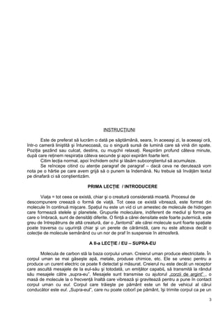 INSTRUCŢIUNI
Este de preferat să lucrăm o dată pe săptămână, seara, în aceeaşi zi, la aceeaşi oră,
într-o cameră liniştită şi întunecoasă, cu o singură sursă de lumină care să vină din spate.
Poziţia şezând sau culcat, destins, cu muşchii relaxaţi. Respirăm profund câteva minute,
după care reţinem respiraţia câteva secunde şi apoi expirăm foarte lent.
Citim lecţia normal, apoi închidem ochii şi lăsăm subconştientul să acumuleze.
Se reîncepe citind cu atenţie paragraf de paragraf – dacă ceva ne derutează vom
nota pe o hârtie pe care avem grijă să o punem la îndemână. Nu trebuie să învăţăm textul
pe dinafară ci să conştientizăm.
PRIMA LECŢIE / INTRODUCERE
Viaţa = tot ceea ce există, chiar şi o creatură considerată moartă. Procesul de
descompunere creează o formă de viaţă. Tot ceea ce există vibrează, este format din
molecule în continuă mişcare. Spaţiul nu este un vid ci un amestec de molecule de hidrogen
care formează stelele şi planetele. Grupurile moleculare, indiferent de mediul şi forma pe
care o îmbracă, sunt de densităţi diferite. O fiinţă a cărei densitate este foarte puternică, este
greu de întrepătruns de altă creatură, dar o „fantomă” ale cărei molecule sunt foarte spaţiate
poate traversa cu uşurinţă chiar şi un perete de cărămidă, care nu este altceva decât o
colecţie de molecule semănând cu un nor de praf în suspensie în atmosferă.
A II-a LECŢIE / EU – SUPRA-EU
Molecula de carbon stă la baza corpului uman. Creierul uman produce electricitate. În
corpul uman se mai găseşte apă, metale, produse chimice, etc. Ele se unesc pentru a
produce un curent electric ce poate fi detectat şi măsurat. Creierul nu este decât un receptor
care ascultă mesajele de la eul-său şi totodată, un emiţător capabiL să transmită la rândul
său mesajele către „supra-eu”. Mesajele sunt transmise cu ajutorul „corzii de argint” , o
masă de molecule la o frecvenţă înaltă care vibrează şi gravitează pentru a pune în contact
corpul uman cu eul. Corpul care trăieşte pe pământ este un fel de vehicul al cărui
conducător este eul. „Supra-eul”, care nu poate coborî pe pământ, îşi trimite corpul ca pe un
3
 