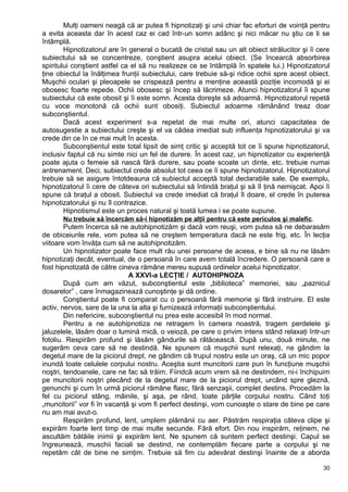 Mulţi oameni neagă că ar putea fi hipnotizaţi şi unii chiar fac eforturi de voinţă pentru
a evita aceasta dar în acest caz ei cad într-un somn adânc şi nici măcar nu ştiu ce li se
întâmplă.
Hipnotizatorul are în general o bucată de cristal sau un alt obiect strălucitor şi îi cere
subiectului să se concentreze, conştient asupra acelui obiect. (Se încearcă absorbirea
spiritului conştient astfel ca el să nu realizeze ce se întâmplă în spatele lui.) Hipnotizatorul
ţine obiectul la înălţimea frunţii subiectului, care trebuie să-şi ridice ochii spre acest obiect.
Muşchii oculari şi pleoapele se crispează pentru a menţine această poziţie incomodă şi ei
obosesc foarte repede. Ochii obosesc şi încep să lăcrimeze. Atunci hipnotizatorul îi spune
subiectului că este obosit şi îi este somn. Acesta doreşte să adoarmă. Hipnotizatorul repetă
cu voce monotonă că ochii sunt obosiţi. Subiectul adoarme rămânând treaz doar
subconştientul.
Dacă acest experiment s-a repetat de mai multe ori, atunci capacitatea de
autosugestie a subiectului creşte şi el va cădea imediat sub influenţa hipnotizatorului şi va
crede din ce în ce mai mult în acesta.
Subconştientul este total lipsit de simţ critic şi acceptă tot ce îi spune hipnotizatorul,
inclusiv faptul că nu simte nici un fel de durere. În acest caz, un hipnotizator cu experienţă
poate ajuta o femeie să nască fără durere, sau poate scoate un dinte, etc. trebuie numai
antrenament. Deci, subiectul crede absolut tot ceea ce îi spune hipnotizatorul. Hipnotizatorul
trebuie să se asigure întotdeauna că subiectul acceptă total declaraţiile sale. De exemplu,
hipnotizatorul îi cere de câteva ori subiectului să întindă braţul şi să îl ţină nemişcat. Apoi îi
spune că braţul a obosit. Subiectul va crede imediat că braţul îl doare, el crede în puterea
hipnotizatorului şi nu îl contrazice.
Hipnotismul este un proces natural şi toată lumea i se poate supune.
Nu trebuie să încercăm să-i hipnotizăm pe alţii pentru că este periculos şi malefic.
Putem încerca să ne autohipnotizăm şi dacă vom reuşi, vom putea să ne debarasăm
de obiceiurile rele, vom putea să ne creştem temperatura dacă ne este frig, etc. În lecţia
viitoare vom învăţa cum să ne autohipnotizăm.
Un hipnotizator poate face mult rău unei persoane de aceea, e bine să nu ne lăsăm
hipnotizaţi decât, eventual, de o persoană în care avem totală încredere. O persoană care a
fost hipnotizată de către cineva rămâne mereu supusă ordinelor acelui hipnotizator.
A XXVI-a LECŢIE / AUTOHIPNOZA
După cum am văzut, subconştientul este „biblioteca” memoriei, sau „paznicul
dosarelor” , care înmagazinează cunoştinţe şi dă ordine.
Conştientul poate fi comparat cu o persoană fără memorie şi fără instruire. El este
activ, nervos, sare de la una la alta şi furnizează informaţii subconştientului.
Din nefericire, subconştientul nu prea este accesibil în mod normal.
Pentru a ne autohipnotiza ne retragem în camera noastră, tragem perdelele şi
jaluzelele, lăsăm doar o lumină mică, o veioză, pe care o privim intens stând relaxaţi într-un
fotoliu. Respirăm profund şi lăsăm gândurile să rătăcească. După unu, două minute, ne
sugerăm ceva care să ne destindă. Ne spunem că muşchii sunt relexaţi, ne gândim la
degetul mare de la piciorul drept, ne gândim că trupul nostru este un oraş, că un mic popor
inundă toate celulele corpului nostru. Aceştia sunt muncitorii care pun în funcţiune muşchii
noştri, tendoanele, care ne fac să trăim. Fiindcă acum vrem să ne destindem, ni-i închipuim
pe muncitorii noştri plecând de la degetul mare de la piciorul drept, urcând spre gleznă,
genunchi şi cum în urmă piciorul rămâne flasc, fără senzaşii, complet destins. Procedăm la
fel cu piciorul stâng, mâinile, şi aşa, pe rând, toate părţile corpului nostru. Când toţi
„muncitorii” vor fi în vacanţă şi vom fi perfect destinşi, vom cunoaşte o stare de bine pe care
nu am mai avut-o.
Respirăm profund, lent, umplem plămânii cu aer. Păstrăm respiraţia câteva clipe şi
expirăm foarte lent timp de mai multe secunde. Fără efort. Din nou inspirăm, reţinem, ne
ascultăm bătăile inimii şi expirăm lent. Ne spunem că suntem perfect destinşi. Capul se
îngreunează, muschii faciali se destind, ne contemplăm fiecare parte a corpului şi ne
repetăm cât de bine ne simţim. Trebuie să fim cu adevărat destinşi înainte de a aborda
30
 