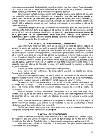autohipnoza propriu-zisă, fiindcă altfel e posibil să simţim vagi tremurături. Dacă observăm
că o parte a corpului nu este perfect destinsă ne întoarcem la ea şi trimitem „muncitorii”
acasă cu forţa, până simţim că s-a destins şi acea parte a corpului.
Când suntem perfect destinşi, aţintim ochii asupra veiozei, care trebuie să fie puţin
mai sus astfel încât să facem un efort privind-o şi repetăm: „unu, doi, trei, încep să adorm,
patru, cinci, nu pot să ţin ochii deschişi, şase, şapte, se închid, opt, nouă, se închid, „,
la zece ar trebui să adormim. Cu ajutorul acestui exerciţiu se stabileşte un reflex condiţionat,
astfel încât la viitoarele şedinţe ne vom destinde mai repede şi vom cădea în starea de
hipnoză mai uşor.
Persoanelor sceptice nu li se vor închide ochii numărând până la zece. Dacă ni se
întâmplă asta, închidem ochii şi ne spunem că suntem în stare de hipnoză sau ne putem
spune alt text care să sugereze acest lucru, de exemplu: „am ajuns cu numărătoarea la
zece, pleoapele mi se îngreunează, ochii mei sunt obosiţi, sunt aproape de
autohipnoză şi voi putea să dau ce ordine doresc spiritului meu subconştient”.
Exersăm aceasta de mai multe ori.
A XXVII-a LECŢIE / AUTOHIPNOZA, CONTINUARE
După mai multe încercări, când vom şti să ajungem în stare de transă, trebuie să
vedem ce vrem să realizăm cu ajutorul acestei abilităţi pe care am căpătat-o. Să ne
supunem la o introspecţie şi să vedem ce defecte dorim să eradicăm. Ne lipseşte voinţa, -
să ne imaginăm că avem o voinţă puternică, că suntem o personalitate dominantă, capabilă
să-şi impună ideile şi să se impună. Ne gândim cu forţă la noi în forma nouă, pe care ne-o
dorim. Exersăm intrând în transă, mereu într-o cameră obscură şi liniştită. Nu există nici un
risc al autohipnozei decât trezirea şi ieşirea din transă. Nu există pericolul de a nu mai putea
ieşi din transă. Subconştientul este un „gigant prostuţ” care realizează că este captiv şi se
trezeşte rapid din starea de hipnoză, în plus, prin autohipnoză nu suntem la discreţia
sugestiilor altcuiva.
În stare de transă fiecare avem propriile noastre experienţe.
Orice curent de aer, schimbare de temperatură, zgomot, ne scoate din transă.
Experimentul trebuie reluat.
Trebuie să ne repetăm mereu că există virtuţi pe care dorim să le avem şi există
deprinderi urâte de care vrem să scăpăm. De preferat seara, înainte de a ne autohipnotiza,
trebuie să ne repetăm ce dorim şi să intrăm în transă cu aceste lucruri în minte.
De exemplu, dacă o persoană merge puţin adusă de spate, trebuie să-şi repete: voi
sta drept, voi sta drept,......., fără a permite subconştientului să intervină şi să-l convingă
chiar că merge drept. Dacă subconştientul crede, muşchii se destind şi poziţia se
corectează.
Vrem să scăpăm de fumat, de băutură, de obiceiul de a ne bate soţia, copii, de a
întârzia, de a înjura, de a ne enerva nemotivat, etc., trebuie să ne convingem subconştientul
de exemplu, că ne este silă de ţigări, de băutură, şi acesta va acţiona la prima nouă
tentativă.
Atunci când ne hotărâm să apelăm la autohipnotism trebuie să fim foarte siguri că
dorim cu adevărat aceasta. Dacă dorinţa nu se va realiza nu este de vină hipnoza ci faptul
că dorinţa noastră nu este suficient de puternică.
Făcând des aceste exerciţii ne vom elibera de stres, ne vom ameliora sănătatea şi
vom putea ajunge şi mari hipnotizatori. Exerciţiu !
A XXVIII-a LECŢIE / CONCLUZII
Mereu a existat o discrepanţă între munca fizică şi cea intelectuală. Oamenii bogaţi,
din Occident sau din Orient, deopotrivă, au dorit să demonstreze că nu fac munci fizice,
considerate degradante. Aceste tendinţe nu făceau decât să degradeze valoarea muncii.
Munca este o modalitate de disciplină, un antrenament. Disciplina este indispensabilă
în formarea unor buni cetăţeni.
31
 