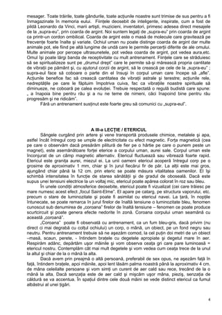 mesager. Toate trăirile, toate gândurile, toate acţiunile noastre sunt trimise de sus pentru a fi
înmagazinate în memoria eului. Fiinţele deosebit de inteligente, inspirate, cum a fost de
pildă Leonardo da Vinci, marii artişti, muzicieni, inventatori, primesc adesea direct mesajele
de la „supra-eu”, prin coarda de argint. Noi suntem legaţi de „supra-eu” prin coarda de argint
ca printr-un cordon ombilical. Coarda de argint este o masă de molecule care gravitează pe
frecvenţe foarte înalte şi variate. Ochiul uman nu poate distinge coarda de argint dar multe
animale pot, ele fiind pe altă lungime de undă care le permite percerţii diferite de ale omului.
Multe animale por percepe ultrasunetele, pot vedea coarda de argint, pot vedea aura,etc.
Omul îşi poate lărgi banda de receptivitate cu mult antrenament. Fiinţele care se străduiesc
să se spiritualizeze sunt pe „drumul drept” care le permite să-şi mărească propria cantitate
de vibraţii pe pământ şi, cu ajutorul corzii de argint, să le crească pe cele de la „supra-eu” ;
supra-eul face să coboare o parte din el însuşi în corpul uman care începe să „afle”.
Acţiunile benefice fac să crească cantitatea de vibraţii astrale şi terestre; acţiunile rele,
nedreptăţile pe care le făptuim împotriva cuiva, fac ca vibraţiile noastre spirituale să
diminueze, ne coboară pe calea evoluţiei. Trebuie respectată o regulă budistă care spune:
„ a înapoia bine pentru rău şi a nu ne teme de nimeni, căci înapoind bine pentru rău
progresăm şi ne ridicăm”.
Fără un antrenament susţinut este foarte greu să comunici cu „supra-eul”.
A III-a LECŢIE / ETERICUL
Sângele curgând prin artere şi vene transportă produsele chimice, metalele şi apa,
astfel încât întregul corp se umple de electricitate cu efect magnetic. Forţa magnetică (cea
pe care o observăm dacă presărăm pilitură de fier pe o hârtie pe care o punem peste un
magnet), este asemănătoare forţei eterice a corpului uman, aurei sale. Corpul uman este
înconjurat de un câmp magnetic alternativ. Etericul fluctuează sau vibrează foarte rapid.
Etericul este graniţa aurei, miezul ei. La unii oameni etericul acoperă întregul corp pe o
grosime de aproximativ 1 mm, chiar şi în jurul fiecărui fir de păr. La alţii este mai gros,
ajungând chiar până la 12 cm. prin eteric se poate măsura vitalitatea oamenilor. El îşi
schimbă intensitatea în funcţie de starea sănătăţii şi de gradul de oboseală. Dacă este
supus unei tensiuni electrice la un voltaj mic, etericul poate apărea colorat în roz sau bleu.
În unele condiţii atmosferice deosebite, etericul poate fi vizualizat (cei care trăiesc pe
mare numesc acest efect „focul Saint-Elme”. El apare pe catarg, pe structura vaporului, etc.
precum o stare de luminozitate şi poate fi asimilat cu etericul navei. La ţară, în nopţile
întunecate, se poate remarca în jurul firelor de înaltă tensiune o luminozitate bleu, fenomen
cunoscut sub denumirea de „coroana” firelor de înaltă tensiune – fenomen ce poate produce
scurtcircuit şi poate genera efecte nedorite în zonă. Coroana corpului uman seamănă cu
această „coroană”.
„Coroana” poate fi observată cu antrenament, ca un fum bleu-gris, dacă privim (nu
direct ci mai degrabă cu colţul ochiului) un corp, o mână, un obiect, pe un fond negru sau
neutru. Pentru antrenament trebuie să ne aşezăm comod, la cel puţin doi metri de un obiect
–masă, scaun, perete, - întindem braţele cu degetele apropiate şi degetul mare în aer.
Respirăm adânc, depărtăm uşor mâinile şi vom observa ceaţa gri care pare luminoasă =
etericul nostru. Contemplăm cât mai mult degetele şi vom vedea cum ceaţa trece de la unul
la altul şi chiar de la o mână la alta.
Dacă avem prin preajmă o altă persoană, preferabil de sex opus, ne aşezăm faţă în
faţă, întindem braţele, apoi mâinile, apoi lent lăsăm palma noastră până la aproximativ 4 cm.
de mâna celeilalte persoane şi vom simţi un curent de aer cald sau rece, trecând de la o
mână la alta. Dacă senzaţia este de aer cald şi mişcăm uşor mâna, pieziş, senzaţia de
căldură se va accentua. În spaţiul dintre cele două mâini se vede distinct etericul ca fumul
albăstrui al unei ţigări.
4
 