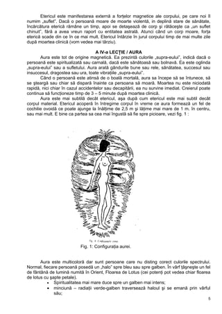 Etericul este manifestarea externă a forţelor magnetice ale corpului, pe care noi îl
numim „suflet”. Dacă o persoană moare de moarte violentă, in deplină stare de sănătate,
încărcătura eterică rămâne un timp, apoi se detaşează de corp şi rătăceşte ca „un suflet
chinuit”, fără a avea vreun raport cu entitatea astrală. Atunci când un corp moare, forţa
eterică scade din ce în ce mai mult. Etericul întârzie în jurul corpului timp de mai multe zile
după moartea clinică (vom vedea mai târziu).
A IV-a LECŢIE / AURA
Aura este tot de origine magnetică. Ea prezintă culorile „supra-eului”, indică dacă o
persoană este spiritualizată sau carnală, dacă este sănătoasă sau bolnavă. Ea este oglinda
„supra-eului” sau a sufletului. Aura arată gândurile bune sau rele, sănătatea, succesul sau
insuccesul, dragostea sau ura, toate vibraţiile „supra-eului”.
Când o persoană este atinsă de o boală mortală, aura sa începe să se întunece, să
se şteargă sau chiar să dispară înainte ca persoana să moară. Moartea nu este niciodată
rapidă, nici chiar în cazul accidentelor sau decapitării, ea nu survine imediat. Creierul poate
continua să funcţioneze timp de 3 – 5 minute după moartea clinică.
Aura este mai subtilă decât etericul, aşa după cum etericul este mai subtil decât
corpul material. Etericul acoperă în întregime corpul în vreme ce aura formează un fel de
cochilie ovoidă ce poate ajunge la înălţime de 2,5 m şi lăţime mai mare de 1 m. în centru,
sau mai mult. E bine ca partea sa cea mai îngustă să fie spre picioare, vezi fig. 1 :
Fig. 1: Configuraţia aurei.
Aura este multicoloră dar sunt persoane care nu disting corect culorile spectrului.
Normal, fiecare persoană posedă un „halo” spre bleu sau spre galben. În vârf ţâşneşte un fel
de fântână de lumină numită în Orient, Floarea de Lotus (cei potenţi pot vedea chiar floarea
de lotus cu şapte petale).
• Spiritualitatea mai mare duce spre un galben mai intens;
• minciună – radiaţii verde-galben traversează haloul şi se emană prin vârful
său;
5
 