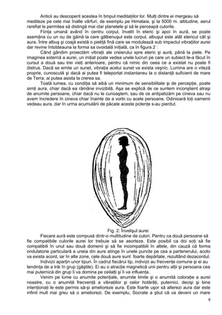 Anticii au descoperit acestea în timpul meditaţiilor lor. Mulţi dintre ei mergeau să
mediteze pe cele mai înalte vârfuri, de exemplu pe Himalaia, şi la 5000 m. altitudine, aerul
rarefiat le permitea să distingă mai clar planetele şi să le perceapă culorile.
Fiinţa umană având în centru corpul, învelit în eteric şi apoi în aură, se poate
asemăna cu un ou de găină la care gălbenuşul este corpul, albuşul este atât etericul cât şi
aura. Între albuş şi coajă există o pieliţă fină care se modulează sub impactul vibraţiilor aurei
dar revine întotdeauna la forma sa ovoidală iniţială, ca în figura 2 :
Când gândim proiectăm vibraţii ale creierului spre eteric şi aură, până la piele. Pe
imaginea externă a aurei, un iniţiat poate vedea unele lucruri pe care un subiect le-a făcut în
cursul a două sau trei vieţi anterioare, pentru că nimic din ceea ce a existat nu poate fi
distrus. Dacă se emite un sunet, vibraţia acelui sunet va exista veşnic. Lumina are o viteză
proprie, cunoscută şi dacă ai putea fi teleportat instantaneu la o distanţă suficient de mare
de Terra, ai putea asista la crerea sa.
Toată lumea, cu condiţia să aibă un minimum de sensibilitate şi de percepţie, poate
simţi aura, chiar dacă ea rămâne invizibilă. Aşa se explică de ce suntem inconştient atraşi
de anumite persoane, chiar dacă nu le cunoaştem, sau de ce antipatizăm pe cineva sau nu
avem încredere în cineva chiar înainte de a vorbi cu acele persoane. Odinioară toţi oamenii
vedeau aura, dar în urma acumulării de păcate aceste potenţe s-au pierdut.
Fig. 2: Învelişul aurei
Fiecare aură este compusă dintr-o multitudine de culori. Pentru ca două persoane să
fie compatibile culorile aurei lor trebuie să se asorteze. Este posibil ca doi soţi să fie
compatibili în unul sau două domenii şi să fie incompatibili în altele, din cauză că forma
ondulatorie particulară a uneia din aure atinge în unele puncte pe cea a partenerului, acolo
va exista acord, iar în alte zone, cele două aure sunt foarte depărtate, rezultând dezacordul.
Indivizii aparţin unor tipuri. În cadrul fiecărui tip, indivizii au frecvenţe comune şi ei au
tendinţa de a trăi în grup (găştile). Ei au o atracţie magnetică unii pentru alţii şi persoana cea
mai puternică din grup îi va domina pe ceilalţi şi îi va influenţa.
Venim pe lume cu anumite potenţiale, anumite limite şi o anumită coloraţie a aurei
noastre, cu o anumită frecvenţă a vibraţiilor şi celor hotărâţi, puternici, decişi şi bine
intenţionaţi le este permis să-şi amelioreze aura. Este foarte uşor să alterezi aura dar este
infinit mult mai greu să o ameliorezi. De exemplu, Socrate a ştiut că va deveni un mare
8
 