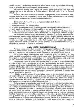 asasin dar el nu s-a conformat destinului ci a luat măsuri pentru a-şi schimba cursul vieţii,
astfel că a devenit cel mai mare înţelept al timpului său.
Aura dispare imediat după moarte, dar etericul poate rămâne incă mult timp; totul
depinde de starea de sănătate a fostului posesor. Etericul poate deveni o fantomă
rătăcitoare.
Vibraţiile joase produc în aură culori terne, respingătoare, în timp ce vibraţiile înalte,
acţiunile benefice, fac să strălucească culorile aurei. Culorile fundamentale nu se schimbă,
dar fluctuaţiile tentelor variază urmărind dispoziţia individului.
Când contemplăm culorile aurei unei persoane trebuie să stabilim:
1. care este culoarea ?
2. este clară, murdară sau transparentă ?
3. se schimbă deasupra anumitor locuri sau este permanent localizată în acelaşi punct ?
4. are o bandă de culoare care îşi păstrează forma sau are vârfuri şi căderi ?
5. să ne străduim să nu intervenim cu conştientul pentru a deteriora culorile pe care le
observăm în aura unei persoane din cauza simpatiei sau antipatiei pe care ne-o trezeşte.
Un om emite o notă muzicală care depinde de frecvenţa sa de vibraţii. Fiecare individ
posedă propria sa notă fundamentală care este emisă constant. Vibraţiile sonore fac să
reacţioneze într-un anumit fel propriile noastre vibraţii mintale. Alte creaturi pot percepe
vibraţiile sonore pe care fiecare om le emite. Marii muzicieni sunt cei care pot călători în
spaţiu, dincolo de moarte, cei care aud „muzica sferelor”, care le rămâne în memorie şi la
revenirea pe pământ sunt invadaţi de „inspiraţie”.
A VII-a LECŢIE / CUM VEDEM AURA ?
Pentru a vedea aura, trebuie să vezi un corp gol, pentru că hainele influenţează aura
deoarece îmbrăcămintea nostră a mai trecut şi prin alte mâini. Deci, pentru a vedea aura
trebuie să contemplăm un corp gol. La femeie culorile sunt mai distincte, mai puternice.
Să încercăm să ne vedem propria aură. Trebuie să nu fim nici flămânzi nici prea
sătui. Nu strică un duş înainte pentru a ne curăţa de orice influenţă exterioară. Trebuie să
fim singuri, de exemplu în baie. Lumina trebuie să fie foarte slabă (se poate agăţa un prosop
pe sursa de lumină) astfel încât abia să vedem. E de preferat o veioză.
Complet dezbrăcaţi, ne privim într-o oglindă, stând în picioare. În spate trebuie întinsă
o draperie neagră sau foarte închisă la culoare. Ne destindem. Ne privim întâi capul şi
aşteptăm până vedem o uşoară lucire bleu în jurul tâmplelor. Ne privim conturul corpului, al
braţelor, mâinilor. Se poate vedea o luminiţă bleu ca cea a unei lămpi cu alcool. Este primul
progres. Poate nu vom vedea nimic la primele câteva tentative dar trebuie să perseverăm.
Această încercare este pentru „oameni puri”, orice gând pervers ne va împiedica să
vedem vreodată aura unui corp.
Căutăm să vedem etericul. E posibil să nu vedem nimic, nici etericul, nici aura, dar
să simţim mâncărimi pe diverse părţi ale pielii. Asta înseamnă că suntem foarte tensionaţi
dar că nu suntem departe de momentul „vederii”. Ne destindem, mâncărimile cresc şi
ajungem să vedem etericul şi aura. Poate apărea de asemenea şi transpiraţia palmelor –
este un semn bun şi se datorează doar tensiunii interne.
Multe persoane nu-şi pot vedea aura fiindcă ele privesc în oglindă prin mijlocul aurei.
Oglinda deformează puţin culorile şi reflectă aceste culori deformate prin mijlocul aurei, ceea
ce îl face pe un începător să creadă că vede culorile mai sumbre şi mai terne decât sunt în
realitate. De aceea este mai bine să contemplăm pe altcineva. Subiectul trebuie să fie plin
de bunăvoinţă şi de credinţă. În general starea de goliciune îi face pe oameni să se simtă
jenaţi şi tensionaţi şi etericul se contractă şi se apropie de corp, aura se închide şi culorile se
falsifică. Trebuie să vorbim normal cu această persoană pentru a-şi recăpăta stăpânirea de
sine şi culorile aurei îşi vor reveni şi forma aurei se va restabili. Pentru a evita situaţiile
tensionate trebuie să privim persoana respectivă normal, ca şi cum ar fi îmbrăcată. La a
doua, a treia şedinţă, persoana va fi calmă şi vom putea vedea lucirea bleu a etericului.
9
 