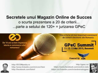 http://ECOMpedia.ro
http://www.linkedin.com/in/LiviuTaloi
http://facebook.com/ltaloi/
http://gpec.ro/
https://www.facebook.com/andrei.radu
https://ro.linkedin.com/in/andreiradugpec
Secretele unui Magazin Online de Succes
o scurta prezentare a 20 de criterii...
...parte a setului de 120+ = jurizarea GPeC
 