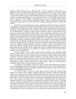 SECRETELE VIEŢII

supremă. Procesul devine acum lin: naşterea devine o fericire, existenţa o formă de extaz, iar
progresul o stare pe care fiinţa umană care trăieşte într-un înveliş material nici nu şi-o poate imagina.
Chiar şi cele mai înalte spirite sunt conştiente de faptul că dincolo de ele se întinde un spaţiu infinit,
care duce direct la Mine. Creaţia continuă astfel la nesfârşit, într-un progres neîncetat, în care starea
de fericire şi viziunea spirituală din ce în ce mai largă devin dovezi vii ale infinităţii, iubirii supreme,
vieţii în aspectul ei cel mai profund şi progresului etern. La fel ca şi în planul material grosier,
evoluţia continuă şi la nivel spiritual, dând naştere fiinţelor divine, care parcurg aceleaşi etape,
descoperind cu fiecare pas pe care îl fac în infinitate amprenta Dumnezeului infinit şi a iubirii Sale
infinite!
Copiii Mei, pe micuţa planetă pe care trăiţi sunteţi deja înconjuraţi de milioane de miracole.
Contemplaţi-le în permanenţă şi încercaţi să realizaţi iubirea Tatălui vostru ceresc, viaţa divină care se
manifestă în fiecare clipă în toate fiinţele. Urmăriţi să înţelegeţi ce înseamnă progresul, eternul proces
de oxidare, care împlineşte legea eternă a evoluţiei la toate nivelele, inclusiv în natura aparent moartă,
prin intermediul iubirii, al luminii şi căldurii, adică al sărurilor şi oxizilor. Legea evoluţiei este cea
care pune în mişcare toate lumile din spaţiul infinit, iar rotaţia corpurilor cereşti pe cer şi în jurul
propriei axe este rezultatul aceluiaşi proces al iubirii, vieţii şi oxidării. Metalele şi diferitele tipuri de
soluri din măruntaiele pământului vostru, diferitele elemente chimice, plasate acolo de către iubire şi
pregătite de sare (adică de viaţă) în vederea oxidării (adică a progresului), urmează aceeaşi lege
inexorabilă a evoluţiei, în sfârşit, contemplaţi modul în care separarea sau subordonarea principiului
material în faţa celui spiritual influenţează acelaşi proces de evoluţie, care va face cândva din om un
mare spirit. Observaţi felul în care sărurile şi oxidarea transformă mineralele într-o plantă, planta în
animal, iar animalul în produsul suprem din punctul de vedere al creaţiei pe acest pământ: omul.
Acest ultim membru al creaţiei materiale, situat între două lumi, parcurge acelaşi proces, în urma
căruia ajunge în lumea spirituală. Acolo, simţurile sale rafinate vor percepe lucruri pe care mintea sa
actuală nu şi le poate imagina, dar se va confrunta şi cu situaţii şi nevoi noi, care îl vor sili să rezolve
probleme cu care nu este obişnuit.
Pe scurt, „zahărul”, „sarea” şi „oţetul” există şi în lumea spirituală. Acolo, zahărul este infinit
mai dulce decât pe pământ, dar nu poate fi câştigat decât în urma unui proces de fermentare acidă
(adică de oxidare) care va accelera vibraţia vieţii, acest stimulent al creaţiei. Numai această vibraţie
accelerată îi va permite sufletului purificat să trăiască în acele sfere subtile, în care se petrec noi
procese de oxidare. Rezultatul acestora este o iubire mult mai sublimă şi mai intensă, pe care nu o
poate percepe însă decât cel care, stimulat de sarea vieţii spirituale, a trecut proba „oxidării de sine”,
întorcându-se, purificat şi exaltat, acolo unde s-a născut cândva, pentru a-şi primi recompensa
promisă de Iubirea divină, care constă tocmai în această iubire.
O, dacă aţi şti ce vă aşteaptă, ce fericire şi ce extaz veţi trăi în această lume (dar nu temporar,
aşa cum se întâmplă în lumea voastră actuală, ci la nesfârşit), aţi face tot ce vă stă în puteri pentru a
intra în această împărăţie pregătiţi, căci odată trecută graniţa dintre materie şi spirit, progresul devine
uşor şi lin, fiind ghidat numai de iubire!
Ar fi inutil să încerc să vă descriu vastele spaţii ale creaţiei, marile idei creatoare, legile
supreme ale creaţiei şi lumile infinite, în speranţa că Mă veţi înţelege pe Mine prin intermediul
acestora, în cel mai bun caz, aţi cădea la picioarele Mele, uluiţi, căci macrocosmosul este prea vast
pentru a putea fi înţeles de micile voastre minţi limitate. Pentru a-Mi atinge scopul, este mult mai uşor
pentru Mine să vă dovedesc măreţia, iubirea, compasiunea şi răbdarea Mea ilustrându-le prin obiecte
care vă sunt cunoscute, deşi până acum nu le-aţi acordat o semnificaţie aparte. Este important să
înţelegeţi mai întâi că Eu am structurat nu numai marile universuri şi sisteme solare, ci şi lucrurile
cele mai insignifiante, astfel încât acestea să reflecte acelaşi gând divin care vă uluieşte atunci când
contemplaţi cerul înstelat. Numai în acest fel veţi înţelege că Dumnezeu este diferit de imaginea pe
care o aveaţi voi despre El, fiind infinit mai măreţ şi mai sublim, de vreme ce acordă o importanţă
egală tuturor lucrurilor, de la cel mai umil vierme şi până la cel mai mare sistem solar. Iubirea Lui
există pretutindeni, viaţa Lui dinamizează totul, iar aspiraţia către progres reprezintă primul Său act
109

 