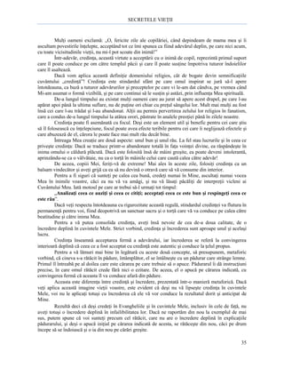 SECRETELE VIEŢII

Mulţi oameni exclamă: „O, fericite zile ale copilăriei, când depindeam de mama mea şi îi
ascultam povestirile înţelepte, acceptând tot ce îmi spunea ca fiind adevărul deplin, pe care nici acum,
cu toate vicisitudinile vieţii, nu mi-l pot scoate din inimă!”
Într-adevăr, credinţa, această virtute a acceptării cu o inimă de copil, reprezintă primul suport
care îl poate conduce pe om către templul păcii şi care îl poate susţine împotriva tuturor îndoielilor
care îl asaltează.
Dacă vom aplica această definiţie domeniului religios, cât de bogate devin semnificaţiile
cuvântului „credinţă”! Credinţa este stindardul sfânt pe care omul inspirat se jură să-l apere
întotdeauna, ca bază a tuturor adevărurilor şi preceptelor pe care vi le-am dat cândva, pe vremea când
Mi-am asumat o formă vizibilă, şi pe care continui să le susţin şi astăzi, prin influenţa Mea spirituală.
De-a lungul timpului au existat mulţi oameni care au jurat să apere acest drapel, pe care l-au
apărat apoi până la ultima suflare, nu de puţine ori chiar cu preţul sângelui lor. Mult mai mulţi au fost
însă cei care l-au trădat şi l-au abandonat. Alţii au permis pervertirea zelului lor religios în fanatism,
care a condus de-a lungul timpului la atâtea orori, păstrate în analele preoţiei până în zilele noastre.
Credinţa poate fi asemănată cu focul. Deşi este un element util şi benefic pentru cei care ştiu
să îl folosească cu înţelepciune, focul poate avea efecte teribile pentru cei care îi neglijează efectele şi
care abuzează de el, cărora le poate face mai mult rău decât bine.
Întreaga Mea creaţie are două aspecte: unul bun şi unul rău. La fel stau lucrurile şi în ceea ce
priveşte credinţa: Dacă se traduce printr-o abandonare totală în faţa voinţei divine, ea răspândeşte în
inima omului o căldură plăcută. Dacă este folosită însă de mâini greşite, ea poate deveni intolerantă,
aprinzându-se ca o vâlvătaie, nu ca o torţă în mâinile celui care caută calea către adevăr!
De aceea, copiii Mei, feriţi-vă de extreme! Mai ales în aceste zile, folosiţi credinţa ca un
balsam vindecător şi aveţi grijă ca ea să nu devină o otravă care să vă consume din interior.
Pentru a fi siguri că sunteţi pe calea cea bună, credeţi numai în Mine, ascultaţi numai vocea
Mea în inimile voastre, căci ea nu vă va amăgi, şi nu vă lăsaţi păcăliţi de interpreţii vicleni ai
Cuvântului Meu. Iată motoul pe care ar trebui să-l urmaţi tot timpul:
„Analizaţi ceea ce auziţi şi ceea ce citiţi; acceptaţi ceea ce este bun şi respingeţi ceea ce
este rău”.
Dacă veţi respecta întotdeauna cu rigurozitate această regulă, stindardul credinţei va flutura în
permanenţă pentru voi, fiind deopotrivă un sanctuar sacru şi o torţă care vă va conduce pe calea către
beatitudine şi către inima Mea.
Pentru a vă putea consolida credinţa, aveţi însă nevoie de cea de-a doua calitate, de o
încredere deplină în cuvintele Mele. Strict vorbind, credinţa şi încrederea sunt aproape unul şi acelaşi
lucru.
Credinţa înseamnă acceptarea fermă a adevărului, iar încrederea se referă la convingerea
interioară deplină că ceea ce a fost acceptat cu credinţă este autentic şi conduce la ţelul propus.
Pentru a vă lămuri mai bine în legătură cu aceste două concepte, să presupunem, metaforic
vorbind, că cineva s-a rătăcit în pădure, întâmplător, el se întâlneşte cu un pădurar care strânge lemne.
Primul îl întreabă pe al doilea care este cărarea pe care trebuie să o apuce. Pădurarul îi dă instrucţiuni
precise, în care omul rătăcit crede fără nici o ezitare. De aceea, el o apucă pe cărarea indicată, cu
convingerea fermă că aceasta îl va conduce afară din pădure.
Aceasta este diferenţa între credinţă şi încredere, prezentată într-o manieră metaforică. Dacă
veţi aplica această imagine vieţii voastre, este evident că deşi nu vă lipseşte credinţa în cuvintele
Mele, voi nu le aplicaţi totuşi cu încrederea că ele vă vor conduce la rezultatul dorit şi anticipat de
Mine.
Rezultă deci că deşi credeţi în Evangheliile şi în cuvintele Mele, inclusiv în cele de faţă, nu
aveţi totuşi o încredere deplină în infailibilitatea lor. Dacă ne raportăm din nou la exemplul de mai
sus, putem spune că voi sunteţi precum cel rătăcit, care nu are o încredere deplină în explicaţiile
pădurarului, şi deşi o apucă iniţial pe cărarea indicată de acesta, se rătăceşte din nou, căci pe drum
începe să se îndoiască şi o ia din nou pe cărări greşite.
35

 