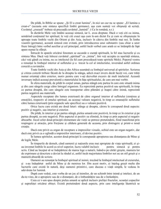 SECRETELE VIEŢII

De pildă, în Biblie se spune: „Şi El a creat lumina”, în nici un caz nu se spune: „El lumina a
creat-o” (aceasta este sintaxa specifică limbii germane), aşa cum sunteţi voi obişnuiţi să scrieţi.
Cuvântul „creează” trebuie să preceadă cuvântul „lumină”. ( Ca în română, n.r.)
În dictările Mele veţi întâlni aceeaşi sintaxă, iar L. avea dreptate. Dacă o veţi citi cu inima,
urmărind conţinutul lor spiritual, le veţi citi exact aşa cum le-am dictat Eu şi cum se obişnuieşte în
aproape toate limbile vechi din Orient şi din Asia, inclusiv în câteva din limbile mai noi. În limba
voastră (germana), această sintaxă este evitată, prin introducerea unui substantiv (sau chiar a unor
fraze întregi) între verbul auxiliar şi cel principal, astfel încât verbul care arată ce se întâmplă de fapt
apare numai la sfârşit.
Întrucât în spatele oricărui fenomen se ascunde o esenţă spirituală, la fel stau lucrurile şi cu
sintaxa Mea. Dacă veţi înlocui cuvântul „spiritual” cu „inima”, îmi veţi accepta cu uşurinţă sintaxa,
căci veţi gândi cu inima, nu cu intelectul (la fel cum procedează toate spiritele Mele). Poporul vostru
a renunţat la limbajul interior al sufletului şi a trecut la cel al intelectului, inversând astfel ordinea
corectă a cuvintelor.
Toate limbile vechi din Asia şi din Africa seamănă cu limbajul universal al spiritelor. Scrierea
şi citirea corectă trebuie făcută de la dreapta la stânga, adică exact invers decât faceţi voi, care trăiţi
numai orientaţi către exterior, motiv pentru care v-aţi dezvoltat excesiv de mult intelectul. Această
inversare indică aceeaşi prevalentă a materialului în faţa spiritualului, de care am mai vorbit.
În sfera materială, de pildă în corpul uman, partea stângă este partea în care este situată inima
şi din care sângele curge către întregul organism. Ea reprezintă partea pozitivă sau spirituală, în timp
ce partea dreaptă, din care sângele este transportat către plămâni şi înapoi către inimă, reprezintă
partea negativă sau materială.
Aspectele receptate din lumea exterioară de către organul interior al sufletului (simţirea şi
emoţiile), respectiv al omului spiritual, au aceeaşi valoare negativă, în timp ce emanaţiile sufletului
către lumea exterioară (prin organele sale specifice) au o valoare pozitivă.
Orice lucru care există are două laturi: stânga şi dreapta, cărora le corespund două aspecte:
pozitiv şi negativ, sau interior şi exterior.
De pildă, în interior şi pe partea stângă, pielea umană este pozitivă, în timp ce în exterior şi pe
partea dreaptă, ea este negativă. Prin aspectul ei pozitiv ea elimină, în timp ce prin aspectul ei negativ
absoarbe. Jocul celor două principii elementare ale vieţii se petrece pretutindeni, fiind manifestat prin
respingere şi atracţie, prin fricţiune şi căldura generată de aceasta, prin distrugere şi printr-o nouă
creaţie.
Dacă este privit ca organ de receptare a impresiilor vizuale, ochiul este un organ negativ, dar
dacă este privit ca o oglindă a impresiilor interioare, el devine pozitiv.
În lumea spiritelor, acestor două principii le corespunde apropierea sau distanţarea de Mine şi
de legile Mele.
În timpurile de demult, când oamenii şi naţiunile erau mai apropiate de viaţa spirituală, ei şiau inventat limbile în acord cu nivel superior, lucru valabil inclusiv
pentru sintaxă şi pentru
scris. Când au început să se îndepărteze de marea lege a naturii, luând-o pe cărări greşite, maniera lor
de exprimare şi descriere a deviat la rândul ei, astfel încât majoritatea limbilor noi au un stil greşit şi o
manieră absurdă de scriere.
Oamenii au renunţat la limbajul spiritual al inimii, trecând la limbajul intelectual al creierului,
şi s-au îndepărtat astfel de Mine şi de menirea lor. Din acest motiv, ei înţeleg greşit multe din
lucrurile care există în natură, deşi oamenii primitivi, care duceau o viaţă simplă, le vedeau în
adevărata lor lumină.
După cum vedeţi, este vorba de un joc al inimilor, de un schimb între inimă şi intelect, de un
du-te-vino, de o apropiere sau de o distanţare, de o îmbunătăţire sau de o înrăutăţire.
Ceea ce v-am spus despre pielea umană se aplică inclusiv pieliţei fructelor, scoarţei copacilor
şi suprafeţei oricărui obiect. Există pretutindeni două aspecte, prin care inteligenţa lăuntrică se

52

 