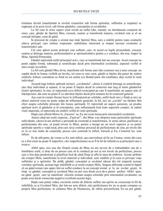 SECRETELE VIEŢII

trinitatea divină (manifestată la nivelul creaturilor sub forma spiritului, sufletului şi trupului) se
regăseşte şi la acest nivel, sub forma gândului, conceptului şi cuvântului.
La fel cum în orice aspect creat există un suflet (dar, reţineţi, nu întotdeauna conştient de
sine), care, ghidat de Spiritul Meu, creează, susţine şi transformă materia, cuvântul este şi el un
concept întrupat, creat de gând.
În procesul de creaţie a existat mai întâi Spiritul Meu, care a stabilit pentru toate creaturile
câteva principii care trebuie respectate: stabilitatea interioară şi timpul necesar existentei şi
transformării sale.
Cel care aplică aceste principii este sufletul, care, în acord cu legile primordiale, creează,
susţine şi distruge materia, perfecţionând-o şi spiritualizând-o pentru a o conduce, din nou, înapoi la
Mine, Spiritul Primordial.
Gândul reprezintă astfel principiul activ, care se transformă într-un concept. Acest concept nu
poate căpăta formă, substanţă şi semnificaţie decât prin intermediul cuvântului, aspectul vizibil al
unei creaţii invizibile.
La fel cum gândul Meu divin, manifestat sub forma unei idei creatoare sau a unui concept, nu
capătă decât în lumea vizibilă un înveliş, tot ceea ce este creat, gândit şi înţeles din punct de vedere
simbolic trebuie considerat ca fiind un tot unitar (ca făcând parte din totalitate), deşi există în mod
individual.
Această lege trebuie aplicată inclusiv „cuvântului”, căruia îi conferă întreaga sa semnificaţie,
căci deşi individual şi separat, el nu poate fi înţeles decât în contextul mai larg al lumii gândurilor
(lumii spirituale), în sine, el reprezintă ceva diferit (conceptul pe care îl manifestă), un aspect unic al
înţelepciunii, dar care nu poate fi cu adevărat înţeles decât prin situarea lui în contextul general.
Aşa cum în creaţie fiecare lucru le influenţează pe celelalte, astfel încât nici o fiinţă şi nici un
obiect material creat nu poate scăpa de influenţele generale, la fel, nici un „cuvânt” nu rămâne fără
efect asupra celorlalte principii din lumea spirituală. El reprezintă un aspect autonom, un produs
spiritual activ al gândului şi al conceptului, care influenţează însă toate aspectele creaţiei, în cadrul
vieţii materiale, el reprezintă un simbol vizibil al vieţii spirituale.
După cum afirmă Moise în „Facerea” sa, Eu am creat lumea prin intermediul cuvântului.
Atunci când am rostit expresia: „Facă-se!”, din Mine s-au desprins toate particulele spirituale
individuale, cărora le-am atribuit o perioadă de existenţă şi transformare, în urma căreia, purificate şi
perfecţionate din nou, să poată reveni la Mine, pentru a începe pe un nivel superior şi cu puteri
spirituale sporite o viaţă nouă, prin care să-şi continue procesul de perfecţionare de sine, pe nivele din
ce în ce mai înalte de conştiinţă, proces care continuă la infinit, întrucât şi Eu, Creatorul lor, sunt
infinit.
Pe de altă parte, de vreme ce Eu sunt infinit, aşa cum trebuie să fie un Creator, nimic din ceea
ce a fost creat nu poate fi imperfect, căci imperfecţiunea sa ar fi la fel de infinită ca şi principiul care a
creat-o.
Altfel spus, nici una din fiinţele create de Mine nu are nevoie de o îmbunătăţire sau de o
înnobilare reală, ci doar de un proces care să le conducă pe noi şi noi nivele de perfecţiune, proces
care a fost deja predestinat şi planificat încă de când fiinţa se afla în stare de embrion. Aceste atribute
ale creaţiei Mele, manifestate la nivel material şi individual, sunt valabile şi în ceea ce priveşte viaţa
sufletului şi a spiritului. De pildă, gândul, conceptul şi cuvântul născut din ele respectă aceeaşi
corelaţie spirituală, aceeaşi lege infailibilă ca şi restul creaţiei Mele. Singura diferenţă constă în faptul
că un gând eronat care apare într-un suflet conduce la un concept eronat şi la un cuvânt greşit, în
timp ce gândul, conceptul şi cuvântul Meu nu pot crea decât ceva de-a pururi perfect. Altfel spus,
un gând greşit care îşi manifestă efectele eronate asupra celorlalţi prin intermediul cuvântului, nu
poate avea decât consecinţe negative (conform acestei legi).
După cum puteţi vedea, cuvintele rostite de diferite suflete sau spirite au consecinţe la fel de
infailibile ca şi Cuvântul Meu, dar într-un sens diferit, căci perfecţiunea lor nu se poate compara cu
propria Mea perfecţiune, în calitatea Mea de Dumnezeu, de iubire personificată, Eu nu pot gândi,
97

 