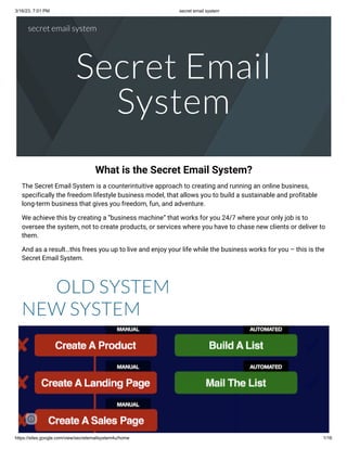 3/16/23, 7:01 PM secret email system
https://sites.google.com/view/secretemailsystem4u/home 1/16
Secret Email
System
What is the Secret Email System?
The Secret Email System is a counterintuitive approach to creating and running an online business,
specifically the freedom lifestyle business model, that allows you to build a sustainable and profitable
long-term business that gives you freedom, fun, and adventure.
We achieve this by creating a “business machine” that works for you 24/7 where your only job is to
oversee the system, not to create products, or services where you have to chase new clients or deliver to
them.
And as a result…this frees you up to live and enjoy your life while the business works for you – this is the
Secret Email System.
OLD SYSTEM
NEW SYSTEM
secret email system
 