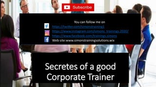 Secretes of a good
Corporate Trainer
You can follow me on
https://twitter.com/simonstraining1
https://www.instagram.com/simons_trainings.2020/
https://www.facebook.com/trainings.simons
Web site:www.simonstrainingsolutions.wix
 