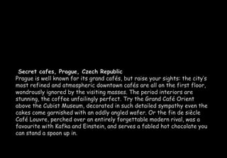 Secret cafes, Prague, Czech Republic 
Prague is well known for its grand cafés, but raise your sights: the city’s 
most refined and atmospheric downtown cafés are all on the first floor, 
wondrously ignored by the visiting masses. The period interiors are 
stunning, the coffee unfailingly perfect. Try the Grand Café Orient 
above the Cubist Museum, decorated in such detailed sympathy even the 
cakes come garnished with an oddly angled wafer. Or the fin de siècle 
Café Louvre, perched over an entirely forgettable modern rival, was a 
favourite with Kafka and Einstein, and serves a fabled hot chocolate you 
can stand a spoon up in. 
 