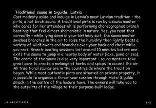 Traditional sauna in Sigulda, Latvia 
Cast modesty aside and indulge in Latvia’s most Latvian tradition – the 
pirts, a hot birch sauna. A traditional pirts is run by a sauna master 
who cares for her attendees while performing choreographed branch 
beatings that feel almost shamanistic in nature. Yes, you read that 
correctly – while lying down in your birthday suit, the sauna master 
swishes branches in the air to raise the humidity then lightly beats a 
variety of wildflowers and branches over your back and chest while 
you rest. Branch-beating sessions last around 15 minutes before one 
exits the sauna to jump in a nearby body of water (lake, pond or sea). 
The aroma of the sauna is also very important – sauna masters take 
great care to create a melange of herbs and spices to accent the air. 
All traditional saunas are in the countryside where the tradition 
began. While most authentic pirts are situated on private property, it 
is possible to organise a three-hour session through Hotel Sigulda 
smack in the centre of the leisure town. The owners will take you to 
the outskirts of the village to their purpose-built lodge. 
