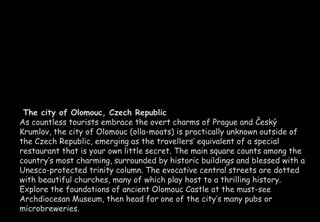 The city of Olomouc, Czech Republic 
As countless tourists embrace the overt charms of Prague and Český 
Krumlov, the city of Olomouc (olla-moats) is practically unknown outside of 
the Czech Republic, emerging as the travellers’ equivalent of a special 
restaurant that is your own little secret. The main square counts among the 
country’s most charming, surrounded by historic buildings and blessed with a 
Unesco-protected trinity column. The evocative central streets are dotted 
with beautiful churches, many of which play host to a thrilling history. 
Explore the foundations of ancient Olomouc Castle at the must-see 
Archdiocesan Museum, then head for one of the city’s many pubs or 
microbreweries. 
 