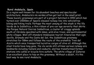 Rural Andalucía, Spain 
In a region well-known for its abundant beaches and spectacular 
architecture, Andalucía’s vía verdes often get lost in the small print. 
These bucolic greenways are part of a project hatched in 1993 which has 
turned over 2000km of Spain’s disused railway line into vehiclefree 
biking and hiking trails. Perhaps the most unsung of the stash is the Vía 
Verde de la Subbética, a thin ribbon of pre-car age serenity that skirts 
the Parque Natural Sierras Subbéticas, a cluster of craggy uplands 
south of Córdoba speckled with lakes, wild olive trees, and quintessential 
white villages. Well off standard Andalusian tourist itineraries that ogle 
Seville, Granada and the Costa del Sol, the Subbéticas greenway 
stretches for 58km and follows the route of the erstwhile Tren del 
Aceite which once transported lucrative cargos of olive oil. Although the 
steel tracks have long gone, the vía verde still utilises various railway-era 
landmarks including tunnels and viaducts, and has transformed former 
stations into cafés or bicycle-hire outlets. The white village of Zuheros 
is an excellent place to hop on the greenway. Without a doubt, it’s the 
best way to see rural Andalucía. 
 